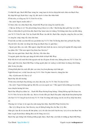 Âm Công Cổ Long
Tạo Ebook: Nguyễn Kim Vỹ Nguồn truyện: vnthuquan.net
Và thật bất ngờ, Bạch Bất Phục trong lúc vung loạn tứ chi lại chộp phải một chân của Bạch Hạc.
Bị chộp bất ngờ, Bạch Hạc vung vẫy đôi cánh và chao đảo thân hình.
Ở bên trên, có tiếng mụ Vô Vi Tiên Tử rít lên:
- Súc sinh! Ngươi muốn chết à ?
Cố bám chắc vào chân Bạch Hạc, Bạch Bất Phục kêu toáng lên một lần nữa:
- Tiếp tục đi Hạc tỷ tỷ! Yêu phụ không làm gì được tỷ tỷ đâu ! Mụ không dám giết Hạc tỷ tỷ đâu !
Như có điều thần bí gì đó thúc đẩy Bạch Hạc hoàn toàn trở chứng. Nó không tuân theo sự điều động
của Vô Vi Tiên Tử nữa. Trái lại, Bạch Bất Phục vừa dứt lời, Bạch Hạc càng lúc càng bay lên cao hơn
và càng lúc càng vùng vẫy chao đảo hơn.
Ở một độ cao thật cao như thế này quả nhiên mụ Vô Vi Tiên Tử không dám làm gì Bạch Hạc thật.
Mụ chỉ biết vấu chặt vào từng túm lông của Bạch Hạc và quát tháo:
- Ngươi giỏi lắm, súc sinh. Đến ngươi cũng bất tuân lệnh dụ của ta, trách gì lũ nghiệt đồ cũng muốn
tạo phản. Hừ ! Thử xem ngươi bay được bao lâu nào ?
Mặc cho mụ quát tháo, Bạch Hạc vẫn bay, vẫn chao đảo.
Và người gánh chịu hậu quả nặng nề nhất chính là Bạch Bất Phục.
Khó thể chi trì nổi một khi chân nguyên nội lực đã giảm đi một nửa, không như mụ Vô Vi Tiên Tử
được ngồi bên trên, Bạch Bất Phục lo lắng người phải rơi xuống và chết thảm là chàng chứ không
phải là mụ yêu phụ.
Chàng đành phải tìm cách đối phó vẹn toàn, hay hơn phương cách hiện giờ.
Nghĩ đến một nơi, có thể làm cho mụ Vô Vi Tiên Tử phải thảm tử, chàng kêu lên:
- Bay về phía nam đi, Hạc tỷ tỷ!
Bạch Hạc liền đổi hướng.
Ở bên trên, khi Bạch Hạc không còn chao đảo nữa, mụ Vô Vi Tiên Tử chợt rít lên:
- Súc sinh ! Ngươi không nghĩ gì đến bầy con của ngươi sao ? Nếu người hiểu những gì ta nói hãy
mau chuyển hướng hồi tâm.
Bạch Hạc bỗng bay chậm lại… Bạch Bất Phục thoáng bàng hoàng. Chàng không ngờ thủ đoạn của
Vô Vi Tiên Tử lại ác độc đến vậy. Hoá ra từ nào đến giờ, Bạch Hạc phải chấp thuật làm phương tiện
cho bọn Vô Vi Cung đi lại là do mụ Vô Vi Tiên Tử dùng sinh mạng của lũ con để uy hiếp bản thân
nó.
Thương xót vô hạn và lo ngại cho sinh mạng bản thân, Bạch Bất Phục bèn kêu lên:
- Hạc tỷ tỷ đừng tin mụ. Sau lần này, mụ sẽ không buông tha cho Hạc tỷ tỷ đâu.
Hiện giờ, bọn đệ tử của mụ đã làm phản, tỷ tỷ chỉ cần tìm cách loại bỏ mụ, tỷ tỷ sẽ tự cứu được bản
thân và giải thoát được những đứa con bé bỏng của tỷ tỷ.
Bạch Hạc quả thông linh. Không những nghe được, Bạch Hạc còn hiểu rõ những gì Bạch Bất Phục
 