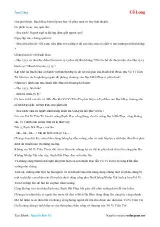 Âm Công Cổ Long
Tạo Ebook: Nguyễn Kim Vỹ Nguồn truyện: vnthuquan.net
vừa giải thích. Bạch Hạc bèn tiếp tục bay về phía nam và bay thật nhanh.
Có phần lo sợ, mụ quát lên:
- Súc sinh ! Ngươi ngỡ ta không dám giết ngươi sao?
Ngay lập tức, chàng quát trả:
- Mụ cứ hạ thủ đi ! Để xem, nếu phải rơi xuống ở độ cao này, mụ có chết vì tan xương nát thịt không
?
Chàng lại nói với Bạch Hạc:
- Hạc tỷ tỷ có nhớ địa điểm lần trước tỷ tỷ đưa đệ đến không ? Đó là chỗ rất thuận tiện cho Hạc tỷ tỷ
hành sự ! Nhanh lên nào, tỷ tỷ !
Kịp nhớ lại Bạch Hạc có hành vi phản thường là do sự xúi giục của Bạch Bất Phục, mụ Vô Vi Tiên
Tử liền tìm cách nghiêng người để phóng chưởng vào Bạch Bất Phục ở phía dưới!
Nhận ra ý định của mụ, Bạch Bất Phục hốt hoảng hô hoán:
- Hạc tỷ tỷ, bên hữu!
- Bên tả, mau, tỷ tỷ!
Cả hai cứ thế mà chi trì. Mãi đến khi Vô Vi Tiên Tử phát hiện ra địa điểm nơi Bạch Hạc dường như
cố tình bay đến, từ bên trên, mụ gầm lên:
- Súc sinh! Hoá ra ngươi định dùng Bích Dạ Cung để đối phó với ta !
Lời của Vô Vi Tiên Tử bảo là mắng Bạch Hạc cũng đúng, cho là mắng Bạch Bất Phục cũng không
sai. Vì ý định của cả hai thật sự là như vậy.
Đắc ý, Bạch Bất Phục cười lên:
- Ha…ha…ha…! Mụ đã biết sợ ta à? Ta….
Chàng chưa dứt lời, toàn thân chàng bỗng hạ dần xuống, như có một hấp lực xuất hiện đâu đó ở phía
dưới cứ muốn kéo trì chàng xuống.
Không tin Vô Vi Tiên Tử có thể vẫn ở bên trên nhưng lại có thể từ phía dưới thi triển công phu Hư
Không Nhiếp Vật như vậy, Bạch Bất Phục đưa mắt nhìn lên.
Và chàng càng thêm kinh nghi khi phát hiện cả con Bạch Hạc lẫn Vô Vi Tiên Tử cũng trầm dần
xuống như chàng.
Tóm lại, dường như bọn họ hai người và con Bạch Hạc nữa đang cùng chung một số phận, đang bị
một tuyệt đại cao nhân nào đó ở phía dưới dùng công phu Hư Không Nhiếp Vật lợi hại hơn Vô Vi
Tiên Tử thập bội để hút tất cả phải trầm xuống.
Càng không tin vào nhận định này, Bạch Bất Phục bất giác dõi nhìn xuống dưới để tìm kiếm.
Chàng nào nhìn thấy ai ngoài làn nước tối đen ở Bích Dạ Đầm đang dâng lên càng lúc càng nhanh.
Mơ hồ nhận ra có điều bất ổn chàng cố nghiêng người để tìm cho được sắc diện của Vô Vi Tiên Tử.
Cuối cùng chàng vừa khiếp sợ vừa thán phục thần công vô thượng của Vô Vi Tiên Tử!
 