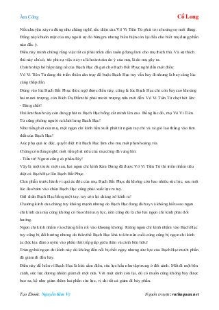 Âm Công Cổ Long
Tạo Ebook: Nguyễn Kim Vỹ Nguồn truyện: vnthuquan.net
Nếu chuyện xảy ra đúng như chàng nghĩ, sắc diện của Vô Vi Tiên Tử phải tỏ ra hoảng sợ mới đúng.
Đằng này khuôn mặt của mụ ngoài sự đỏ bừng ra nhưng biểu hiện còn lại đều cho biết mụ đang phần
nào đắc ý.
Điều này minh chứng rằng việc tất cả phải trầm dần xuống đang làm cho mụ thích thú. Và sự thích
thú này chỉ có, trừ phi sự việc xảy ra là hoàn toàn do ý của mụ, là do mụ gây ra.
Chính nhịp hô hấp nặng nề của Bạch Hạc đã gợi cho Bạch Bất Phục nghĩ đến một điều:
Vô Vi Tiên Tử đang thi triển thiên cân trụy để buộc Bạch Hạc tuy vẫn bay đi nhưng là bay càng lúc
càng thấp dần.
Đúng vào lúc Bạch Bất Phục thức ngộ được điều này, cũng là lúc Bạch Hạc chỉ còn bay cao khoảng
hai mươi trượng, còn Bích Dạ Đầm thì phải mười trượng nữa mới đến. Vô Vi Tiên Tử chợt hét lên:
- Đáng chết!
Hai âm thanh này còn đang phát ra Bạch Hạc bỗng cất mình lên cao. Đồng lúc đó, mụ Vô Vi Tiên
Tử cũng phóng người ra khỏi lưng Bạch Hạc!
Như tiếng hét của mụ, một ngọn chỉ kình liền xuất phát từ ngón tay chỉ và xé gió lao thẳng vào tâm
thất của Bạch Hạc!
Aùc phụ quả ác độc, quyết diệt trừ Bạch Hạc làm cho mụ một phen hoảng vía.
Chàng còn đang nghĩ, một tiếng hét nữa của mụ cũng đã vang lên:
- Tiểu tử! Ngươi cũng có phần đây!
Vậy là một trước một sau, hai ngọn chỉ kình Kim Dung đã được Vô Vi Tiên Tử thi triển nhằm tiêu
diệt cả Bạch Hạc lẫn Bạch Bất Phục.
Căm phẫn trước hành vi quá ác độc của mụ, Bạch Bất Phục dù không còn bao nhiêu sức lực, sau một
lúc đeo bám vào chân Bạch Hạc cũng phải xuất lực ra tay.
Giữ chân Bạch Hạc bằng một tay, tay còn lại chàng xô kình ra!
Chưởng kình của chàng tuy không mạnh nhưng do Bạch Hạc đang đà bay và không hiểu sao ngọn
chỉ kình của mụ cũng không có bao nhiêu uy lực, nên cũng đủ là cho hai ngọn chỉ kình phải đổi
hướng.
Ngọn chỉ kình nhắm vào chàng liền rơi vào khoảng không. Riêng ngọn chỉ kình nhắm vào Bạch Hạc
tuy cũng bị đổi hướng nhưng do thân thể Bạch Hạc khá to lớn nên cuối cùng cũng bị ngọn chỉ kình
ác độc kia đâm xuyên vào phần thịt tiếp giáp giữa thân và cánh bên hữu!
Trúng phải ngọn chỉ kình này dù không đến nỗi bị chết ngay nhưng sức lực của Bạch Hạc mười phần
đã giảm đi đến bảy.
Điều này dễ hiểu vì Bạch Hạc là loài cầm điểu, sức lực hầu như tập trung ở đôi cánh. Mất đi một bên
cánh, sức lực đương nhiên giảm đi một nửa. Với một cánh còn lại, dù có muốn cũng không bay được
bao xa, kể như giảm thêm hai phần sức lực, vị chi tất cả giảm đi bảy phần.
 