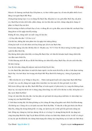 Âm Công Cổ Long
Tạo Ebook: Nguyễn Kim Vỹ Nguồn truyện: vnthuquan.net
Máu từ vết thương của Bạch Hạc liền phun ra, và theo chiều ngược lại, số máu đó phần nhiều là rơi
đúng vào người Bạch Bất Phục.
Chàng đang hoảng loạn vì sợ cả chàng lẫn Bạch Hạc đều phải rơi vào giữa đầm Bích Dạ, nếu phải
rơi, Bạch Hạc kể như chết chắc, phần chàng, sức lực hầu như cạn kiệt, chàng cũng phải chung số
phận với Bạch Hạc mà thôi.
Khi há miệng ra định xui Bạch Hạc cố sức và đừng để rơi ở giữa đầm, máu từ thân thể của Bạch Hạc
đang phun ra liền ngập tràn đầy miệng.
Không để tâm, chàng nuốt vội nuốt vàng rồi kêu lên:
- Cố bay đến tiểu đảo ! Cố lên, tỷ tỷ!
Lần thứ hai, những đợt máu phún trào lại ngập tràn miệng chàng.
Chàng lại nuốt và vội dõi nhìn cách bay đang quá yếu ớt của Bạch Hạc.
Trước mặt chàng, tiểu đảo đã thấy khá rõ. Ơû phía sau, Vô Vi Tiên Tử đã an tường, hạ thân ngay bên
cạnh bờ đầm Bích Dạ.
Mụ đương nhiên phải nhìn thấy cả chàng lẫn Bạch Hạc với thân thể nhuộm huyết đang chếch dần
vào đầm nước Bích Dạ.
Và khi khoảng cách đã đủ xa để đôi bên không còn nhìn thấy nhau, Bạch Hạc chỉ còn cách tiểu đảo
độ năm trượng.
Lúc đó, đôi chân chàng đã mấp mé mặt trước Bích Dạ tối đen.
Lo cho Bạch Hạc phải thảm tử một khi chạm người vào làn nước Bích Dạ có độc u linh đoạn trường,
Bạch Hạc vừa lướt được hai trượng nữa Bạch Bất Phục đành liều buông tay, chàng cố gượng kêu
lên:
- Đến tiểu đảo đi, tỷ tỷ! Đừng lo lắng cho… Thêm một ngụm huyết cuối cùng được Bạch Bất Phục
cố nuốt vào, sau đó, chàng mới ngập chìm toàn thân vào làn nước tối đen giá lạnh và có độc.
Biết trước điều gì sắp xảy đến, Bạch Bất Phục cố rướn người về phía trước, hy vọng nếu không chạm
được tay vào mép bờ đá thì chí ít chàng cũng chìm đúng vào chỗ có bờ đá đưa ra chắc chắn phải có ở
đáy nước Bích Dạ Đầm!
Cùng với màn đêm đen dày đặc vừa bao phủ, cái giá lạnh tột cùng cũng xuất hiện và xâm nhập vào
xương tuỷ của Bạch Bất Phục!
U linh đoạn trường độc thì chàng không sợ, bởi chàng đã từng uống phải nước Bích Dạ Đầm nhưng
vẫn không sao. Chàng chỉ sợ cái lạnh của nước Bích Dạ Đầm. Vì như đã có lần giải thích cho Đoan
Mộc Hạ, chẳng thà chàng không biết võ công, cái lạnh này chỉ có thể giết lần giết mòn chàng mà
thôi. Đằng này chàng tuy kiệt lực nhưng vẫn là có võ công. Có, nhưng không đủ để vận dụng nội
công tâm pháp Bích Dạ Ngũ Tuyệt Khúc để biến cái hại của lãnh thủy thành cái lợi và chỗ võ công ít
ỏi này lại quá đủ để khiến cho chàng thiệt mạng nếu chàng vận công kháng cự cái lạnh của lãnh thuỷ.
 