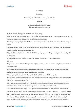 Âm Công Cổ Long
Tạo Ebook: Nguyễn Kim Vỹ Nguồn truyện: vnthuquan.net
Cổ Long
Âm Công
Đánh máy: Bạch Vân Phi và Vong hồn Tiên Tử
Hồi 30
Thoát Cảnh Tử Đắc Ngộ Kỳ Duyên
Bậc Tài Hoa Ngàn Năm Có Một
Một làn gió mát thoảng qua, một thân hình nhích động.
Và phải là một việc hoàn toàn phi lý khi nói rằng với một làn gió thoảng, tức gió không mạnh, nhưng
lại đủ lực làm cho một thân hình to lớn đồ sộ phải nhích động.
Nói làn gió thoảng vì gió chưa đủ để xua đi cái nóng hầm hập toát lên từ nền đá cho dù trời đang về
chiều.
Nói thân hình kia to lớn đồ sộ vì thân hình đó hiện đang nằm phục trên nền đá hãy còn nóng có kích
thước phải bằng năm, bảy người chộp lại.
Vậy mà, điều phi lý đó vẫn có. Vì thân hình kia lại tiếp tục nhích động cho dù gió thổi qua cũng chỉ
là gió thoảng.
Phải một lúc sau mới có thể giải thích được tại sao thân hình to lớn kia nhích động.
Đó là….
Từ giữa thân hình to lớn kia bỗng chui ra một hình nhân, và hình nhân này không hiểu sao toàn thân
lại nhuộm huyết.
Thế đó, khi hình nhân nhuộm huyết đã chui ra khỏi hoàn toàn thân hình to lớn kia, nguyên nhân
khiến thân hình to lớn phải nhích động đã được giải thích.
Vì bây giờ, gió thoảng cứ thổi nhưng thân hình nọ không còn nhích động nữa.
Vậy mới biết, chính do sự chui ra của hình nhân nhuộm huyết đã là nguyên nhân khiến thân hình to
lớn nặng nề kia phải nhích động.
Hình nhân nhuộm huyết kia là ai ? Thân hình to lớn nọ là vật gì ? Sao cả hai lại ngang nhiên xuất
hiện tại một nơi nền là nền đá còn bao quanh tứ bề toàn là làn nước tối đen ?
Chỉ khi hình nhân nhuộm huyết kia đi quanh thân hình to lớn nọ, và đến phần đầu của thân hình,
hình nhân nhuộm huyết kia kêu lên, mọi nghi vấn mới được giải toa? - Hạc tỷ tỷ ! Tỷ tỷ chết thật rồi
sao ? Chao ôi ! Bạch Bất Phục đệ đã làm liên lụy đến tỷ tỷ rồi ! Hạc tỷ tỷ ! Ngay cả lúc thọ thương
đến lúc sắp chết, tỷ tỷ lại hai lần cứu mạng đệ ! Ân tình này tỷ tỷ ơi, đệ biết đáp đền sao đây ?
Bạch Bất Phục, hình nhân nhuộm huyết kia chính là chàng, vừa kêu vừa khóc, vừa ôm chầm lấy
 