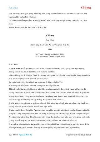 Âm Công Cổ Long
Tạo Ebook: Nguyễn Kim Vỹ Nguồn truyện: vnthuquan.net
một nhân vật thuộc giới giang hồ nhưng phải mang bệnh triền miên với thân tàn ma dại như một
thường nhân không biết võ công.
Cả khu mộ địa lẫn ngọn Âm Sơn cũng phải tối sầm lại vì vầng trăng kia đang e thẹn ẩn kín chân
diện.
Tất cả đều bị bao trùm dưới màn bí ẩn dầy đặc.
Cổ Long
Âm Công
Đánh máy: Bạch Vân Phi và Vong hồn Tiên Tử
Hồi 4
Vì Tranh Giành Bích Dạ Lôi Khúc
Ác Nhân Thảm Tử Đạo Duyên May
Ầm ! Ầm !
Hàng loạt những tiếng động quen tai đã làm cho Bạch Bất Phục phải ngừng chân nghe ngóng.
Lưỡng lự một lúc, Bạch Bất Phục cười buồn và lẩm bẩm:
- Dù ta không vội đi đến Ma Vân Cốc, ta cũng không nên tìm đến chỗ bọn giang hồ đang giao chiến
nữa. Ta không thể trái lời căn dặn của mẫu thân.
Ra chiều luyến tiếc, Bạch Bất Phục quày quả đi thẳng về phía Tây.
Non sông còn dễ đổi chứ tâm tính con người đâu dễ gì đổi dời.
Thật vậy, nếu không vì lo lắng cho mẫu thân, muốn mau đi cho đến nơi và chóng về lại nhà, thì
những âm thanh kia rất dễ cuốn hút bản thân. Vì đã nhiều năm trôi qua, Bạch Bất Phục đã quá quen
với nghiệp dĩ của y. Do phần nào luyến tiếc chứ không phải do mệt mỏi, Bạch Bất Phục vừa nhìn
thấy một ngôi miếu hoang bên vệ đường, đã vội khoa chân tiến vào.
Gọi là ngẫu nhiên cũng được hoặc xem là một điều trùng hợp cũng không sai, những âm thanh kia
không hiểu sao lại cứ tiến dần mãi về phía ngôi miếu.
Không tự chủ được, Bạch Bất Phục theo thói quen liền nấp vào một bên cửa và len lén đưa mắt nhìn
ra ngoài. Tiếng động chạm của binh khí, tiếng chấn động của kình phong vang lên càng lúc càng to.
Và cùng với những tiếng động đó, mười mấy bóng đen ùa nhau xuất hiện ngay phía trước ngôi miếu
hoang. Họ vẫn tiếp tục lăn xả vào nhau và tận lực thi triển sở học để tàn sát lẫn nhau.
Qua y phục bên ngoài của những nhân vật này, Bạch Bất Phục nhận diện được một tốp người thiểu
số là người cùng phe, đó là ba nhân vật Cái Bang với y phục rách rưới như bọn khất cái.
 