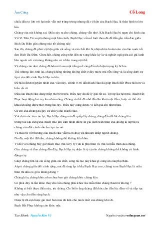 Âm Công Cổ Long
Tạo Ebook: Nguyễn Kim Vỹ Nguồn truyện: vnthuquan.net
chiếc đầu to lớn với hai mắt vẫn mở trừng trừng nhưng đã vô hồn của Bạch Hạc, là thân hình to lớn
kia.
Chàng vừa nói không sai. Điều xảy ra cho chàng, chàng vẫn nhớ. Khi Bạch Hạc bị ngọn chỉ kình của
Vô Vi Tiên Tử xuyên thủng một bên cánh, Bạch Hạc vẫn cố lướt theo đà để đến gần tiểu đảo giữa
Bích Dạ Đầm gần chừng nào tốt chừng nấy.
Sau đó, chàng đã phải vật lộn giữa cái sống và cái chết khi bị nhận chìm hoàn toàn vào làn nước tối
đen Bích Dạ Đầm. Chưa hết, chàng cũng nhờ đến sự xung khắc kỳ lạ và nghiệt ngã giữa cái giá lạnh
bên ngoài với cái nóng không nên có ở bên trong nội thể.
Và chàng còn nhớ chàng đã hôn mê sau một tiếng nổ váng đầu do hiện tượng kỳ bí kia.
Thế nhưng, khi tỉnh lại, chàng không những không chết ở đáy nước mà vẫn sống và là sống dưới sự
ấp ủ của đôi cánh Bạch Hạc to lớn.
Để hiểu được nguyên nhân của việc này, chính vị trí đầu Bạch Hạc đã giúp Bạch Bất Phục hiểu ra và
hiếu rất rõ.
Đầu của Bạch Hạc đang mấp mé bờ nước. Điều này đủ để lý giải tất cả. Trong lúc hôn mê, Bạch Bất
Phục hoạt động hai tay theo bản năng. Chàng có thể đã nhô đầu lên khỏi mặt đầm, hoặc có thể chỉ
khua khoắng được một trong hai tay. Điều này cũng được, vì kết quả chỉ như nhau.
Cử chỉ của chàng đã gây sự chú ý cho Bạch Hạc.
Với chút sức tàn còn lại, Bạch Hạc dùng mỏ để quắp lấy chàng, dùng đầu để lôi chàng lên.
Động tác sau cùng của Bạch Hạc khi cảm nhận được sự giá lạnh toàn thân của chàng là lập tức ủ
chàng vào đôi cánh vốn ấm áp của nó.
Và máu từ vết thương của Bạch Hạc vẫn tuôn chảy đã nhuộm khắp người chàng.
Do đó, một khi đã hiểu, chàng không thể không kêu khóc.
Vì đối với chàng bây giờ Bạch Hạc vừa là tỷ tỷ vừa là phụ thân và vừa là mẫu thân của chàng.
Cứu chàng và đưa chàng đến đây, Bạch Hạc tự nhận là tỷ tỷ nên chàng không thể không có hành
động này.
Giúp chàng tìm lại cái sống giữa cái chết, công tái tạo này khác gì công ân của phụ thân.
Aáp ủ chàng giữa đôi cánh rộng, nơi đã từng ấp ủ bầy Bạch Hạc con, chàng xem Bạch Hạc là mẫu
thân thì đâu có gì là không đúng ?
Chàng kêu, chàng khóc như chưa bao giờ chàng khóc chàng kêu.
Có phải đây là lần khóc thay cho lần chàng phải khóc lúc mẫu thân chàng thảm tử không ?
Không ai biết được điều này, trừ chàng. Chỉ biết rằng chàng đã khóc cho đến lúc đêm về và tiếp tục
như vậy cho đến sáng bạch.
Hoặc lệ đã cạn hoặc gió mát ban mai đã làm cho nước mắt của chàng khô đi.
Bạch Bất Phục không còn khóc nữa.
 