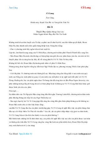 Âm Công Cổ Long
Tạo Ebook: Nguyễn Kim Vỹ Nguồn truyện: vnthuquan.net
Cổ Long
Âm Công
Đánh máy: Bạch Vân Phi và Vong hồn Tiên Tử
Hồi 31
Thuyết Phục Quần Hùng Cứu Lão
Nhân Người Khôi Phục Kẻ Thì Tái Xuất
Không muốn bao tâm huyết của Từ đại ca phải tan đi như bọt bể, sau khi thầm quyết định, Đoan
Mộc Hạ đưa nhanh mắt nhìn quần hùng khắp lượt. Nàng lên tiếng:
- Chư vị chưởng môn hãy nghe tiểu nữ nói một lời.
Lập tức, âm thanh oang oang của Vi Hữu Đạo, chưởng môn nhân phái Thanh Thành liền vang lên:
- Nếu Đoan Mộc Hạ môn chủ không có biện pháp nào giữ cho các phái được yên ổn, xin chớ có lời
thuyết phục tất cả cùng lưu lại đây, để rồi cùng phải bị Vô Vi Tiên Tử hủy diệt.
Không hề bối rối, Đoan Mộc Hạ hướng mắt nhìn về phía Vi Hữu Đạo.
Nhưng nàng chưa kịp lên tiếng lại đến lượt Ngộ Thiền đại sư, phương trượng Thiếu Lâm phái phụ
hoạ:
- A di đà phật. Vi chưởng môn nói không hề sai. Bần tăng cũng cho rằng chết ở sơn môn của quý
môn sao bằng các môn phái tự quay về sơn môn của mỗi phái và tự nghĩ cách đối phó với Vô Vi
Cung. Huống chi, lúc các phái nghe theo Từ bang chủ để cùng kéo cả đến Phục Ngưu Sơn này, các
phái những tưởng rằng từ bang chủ sẽ có biện pháp hoặt là kháng cự Vô Vi Cung hữu hiệu hoặc giữ
được bình yên cho các phái.
Nào ngờ….
Sự nhăn nhó của Từ Nguyên Hậu càng tăng dần khi nghe Trương Luân Hồi, chưởng môn nhân môn
phái Không Động nói tiếp lời của Ngộ Thiền đại sư:
- Nào ngờ, hạn kỳ do Vô Vi Cung ápp đặt càng lúc càng đến gần, biện pháp kháng cự thì không có,
Đoan Mộc môn chủ có tiên liệu được rằng:
sau khi Vô Vi Cung đáo hạ các phái mà không gặp, Vô Vi Cung sẽ nghĩ đến việc các phái đang chui
đầu rụt cổ ở Độc Môn Tri Thù rồi tìm đến ? Lúc đó, dù các phái chấp nhận việc giao ra chân kinh,
Vô Vi Cung liệu có tha thứ cho hành vi của các phái không ?
Bất bình trước những lời lẽ nhút nhát này, các phái chỉ nghĩ đến việc sao cho các phái được vẹn toàn
và không cần tính đến Vô Vi Cung càng lúc càng lấn lướt các phái nhiều hơn, Đoan Mộc Hạ mấp
máy môi định nói rõ ý của nàng.
 