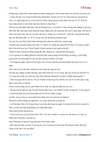 Âm Công Cổ Long
Tạo Ebook: Nguyễn Kim Vỹ Nguồn truyện: vnthuquan.net
Không ngờ, chính Thôi Oanh Oanh lại nhanh miệng hơn. Thôi Oanh Oanh vừa bĩu môi vừa mai mỉa:
- Uổng cho chư vị tự xưng là danh môn chính phái. Tà tâm của Vô Vi Cung càng lúc càng bộc lộ,
chư vị có nghĩ rằng rồi sẽ có lúc toàn bộ võ lâm trung nguyên chắc chắn sẽ bị mụ Vô Vi Tiên Tử
thao túng, muốn vo tròn hoặc bóp méo thế nào cũng được ?
Tiểu nữ tuy bổn phận thấp hèn, niên kỷ không là bao, vả lại Hắc Y Giáo dường như không là gì trong
mắt Thất Đại môn phái danh tiếng lẫy lừng, nhưng tiểu nữ cũng hiểu thế nào là sống nhục, thế nào là
chết vinh. Chưa hết, tiểu nữ còn hiểu thế nào là “đông tay vỗ nên kêu!”. Dẫu thế, nếu phải đơn thân
độc lực để đương đầu với Vô Vi Cung, tiểu nữ vẫn không hề ngần ngại.
Sau câu nói của Thôi Oanh Oanh chưởng môn nhân các phái liền có phản ứng.
Và phản ứng của mỗi người mỗi khác. Có người tỏ ra giận dữ, người thì hổ thẹn. Và cũng có người
bộc lộ hào khí can vận. Chính Thanh Từ đạo trưởng là một người như thế.
Thanh Từ đạo trưởng nói bằng giọng đều đều, không cao cũng không trầm giọng.
Vì cao giọng sẽ bị những phái kia hiểu lầm đạo trưởng đang lúc bốc đồng cao hứng, và nếu thấp
giọng sẽ bị các phái nghĩ lời nói của đạo trưởng có hàm ý chỉ trích:
- Vô lượng thọ phật. Nhân lời Thôi giáo chủ vừa nói, bần đạo cảm thấy thấm thía một câu của cổ
nhân:
dưới một cái ổ bị lật nhào, không còn cái trứng nào nguyên vẹn.
Nếu lần này chúng ta nhân nhượng, giao chân kinh cho Vô Vi Cung, lần sau rồi lần sau nữa khi Vô
Vi Cung nêu ra hết yêu sách này đến yêu sách khác, không lẽ các phái cứ nhân nhượng mãi ?
- Nam mô quan thế âm bồ tát. Yù của Thanh Từ đạo huynh là thế nào xin nói rõ ra. Khi nghe xong,
bần ni mới dám có thái độ.
Ném cái nhìn đồng cảm về phía Phiêu Di sư thái, Từ Nguyên Hậu nói xen vào:
- Không còn hồ nghi gì nữa, Từ mỗ đã hiểu được tâm ý của Thanh Từ đạo trưởng rồi. Và đó cũng là
ý của Đoan Mộc môn chủ đang định nói cho tất cả chúng ta nghe.
Sư thái. Liệu sư thái có chịu nghe Đoan Mộc môn chủ nói mấy lời không ?
Phiêu Di sư thái không sao đáp được vì bị Ngộ Thiền đại sư tranh lời:
- A di đà phật. Nếu là Từ bang chủ có cao kiến, bần tăng xin nghe. Còn như đó là lời do tà môn Tri
Thù, xin thứ cho, bần tăng không sao chấp nhận được.
Thôi Oanh Oanh liền phát tác:
- Cái gì là tà môn, cái gì là bạch đạo ? Hừ ! Lời nói và hành vi của đại sư, nếu đem so với gia sư
Khấp Quỷ Tăng hãy còn kém xa.
Ngộ Thiền đại sư lập tức long mắt nhìn Thôi Oanh Oanh:
- Bần tang đã cảnh cáo tiểu cô nương rồi, sao cô nương cứ trước mặt bần tăng mà nhắc đến Quỷ
Tăng, kẻ đã làm ô uế cửa phật ?
 