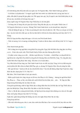 Âm Công Cổ Long
Tạo Ebook: Nguyễn Kim Vỹ Nguồn truyện: vnthuquan.net
Cố tình không nhìn thấy ánh mắt can ngăn của Từ Nguyên Hậu, Thôi Oanh Oanh gay gắt hỏi:
- Ai đã làm ô uế phật môn ? Là người quyết tâm hoà mình vào chốn bùn nhơ, mong cảm hoá ác
nhân, đến phải bị giang hồ gán ghép vào Thế ngoại tam quỷ, hay là người cam tâm khuất phục cái ác
để sau này cửa thiền sẽ là hang ổ ma quỷ ?
Quay ngoắt sang Từ Nguyên Hậu, Ngộ Thiền đại sư nói như gầm:
- Từ bang chủ, là bang chủ xúi giục đệ tử Quỷ Tăng hắc đạo gây sự với tệ phái Thiếu Lâm à ?
Từ Nguyên Hậu bước ra xua tay. Nhưng Thôi Oanh Oanh bước ra còn nhanh hơn, nàng bảo:
- Tiểu nữ không hề gây sự. Vì đại sư quá nặng lời nên tiểu nữ phải nói. Hừ ! Đại ca xem gia sư là hắc
đạo, vậy mà trước khi chết, gia sư vẫn lao tâm khổ trí để tìm cho được phương cách huỷ diệt Vô Vi
Cung.
Đến Từ Nguyên Hậu cũng kinh ngạc vì lời nói của Thôi Oanh Oanh:
- Thôi cô nương. Lời cô nương có đúng không ? Lệnh sư đã tìm được cách để huỷ diệt Vô Vi Cung à
?
Thôi Oanh Oanh gật đầu:
- Đó là dùng âm công ngũ khúc trong Bích Dạ công phu. Ngay khi biết Bích Dạ công phu của Phục
ca có… Rơm rớm nước mắt, Thôi Oanh Oanh cố kềm nén đau thương để nói tiếp:
- Có phát ra âm công, gia sư đã… đã thức ngộ điều này. Và chính.... chính Phục ca cũng đã thổ lộ,
ngũ khúc âm công Bích Dạ chính là công phu tối thượng thừa của Bích Dạ Cung. Và công phu này,
từ khi Bích Dạ Cung được khai sáng, vẫn chưa có ai luyện được.
Tuy thấu hiểu nỗi đau lòng của Thôi Oanh Oanh là do cái chết của Quỷ Tăng và do sự thất tung mà
mười phần chết đến chín của Bạch Bất Phục gây ra, nhưng Từ Nguyên Hậu vẫn nôn nóng hỏi dồn:
- Kết quả thế nào ? Lệnh sư đã nói cho nhị đệ biết chưa ? Sao nhị đệ không dùng Ngũ Tuyệt âm công
Bích Dạ khi chạm phải Vô Vi Tiên Tử ?
Bật khóc, Thôi Oanh Oanh cố nói qua màn lệ:
- Khẩu quyết luyện âm công của gia sư đã trao cho Phục ca rồi. Nhưng… nhưng do ngũ khúc Bích
Dạ, Phục ca… Phục ca hãy còn thiếu mất một là Bích Dạ tiêu khúc nên… nên… Từ Nguyên Hậu
bàng hoàng đến không thể nói được lời nào.
Trong khi quần hùng, nhất là Ngộ Thiền đại sư đang thấm thía hai chữ hắc đạo do Ngộ Thiền đại sư
gán cho Khấp Quỷ Tăng, Đoan Mộc Hạ nhân cơ hội liền lên tiếng:
- Chư vị. Dù đệ nhị ca hung đa kiết thiểu, dù Ngũ tuyệt âm công kể như không còn, tiểu nữ vẫn nghĩ
được cách giúp chúng ta huỷ diệt Vô Vi Cung.
Nghe thế, quần hùng không thể không náo nức chờ nghe Đoan Mộc Hạ nói tiếp.
Nàng long mắt lên:
- Gần một tuần trăng qua, chư vị cam chịu cảnh chui đầu thụt cổ tại sơn môn đã bị huỷ diệt của bổn
 