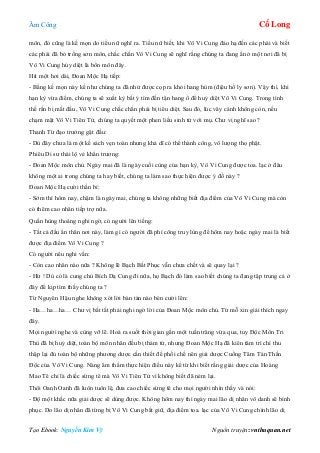 Âm Công Cổ Long
Tạo Ebook: Nguyễn Kim Vỹ Nguồn truyện: vnthuquan.net
môn, đó cũng là kế mọn do tiểu nữ nghĩ ra. Tiểu nữ biết, khi Vô Vi Cung đáo hạ đến các phái và biết
các phái đã bỏ trống sơn môn, chắc chắn Vô Vi Cung sẽ nghĩ rằng chúng ta đang ẩn ở một nơi đã bị
Vô Vi Cung hủy diệt là bổn môn đây.
Hít một hơi dài, Đoan Mộc Hạ tiếp:
- Bằng kế mọn này kể như chúng ta đã nhử được cọp ra khỏi hang hùm (địêu hổ ly sơn). Vậy thì, khi
hạn kỳ vừa điểm, chúng ta sẽ xuất kỳ bất ý tìm đến tận hang ổ để huỷ diệt Vô Vi Cung. Trong tình
thế rắn bị mất đầu, Vô Vi Cung chắc chắn phải bị tiêu diệt. Sau đó, lúc vây cánh không còn, nếu
chạm mặt Vô Vi Tiên Tử, chúng ta quyết một phen liều sinh tử với mụ. Chư vị nghĩ sao ?
Thanh Từ đạo trưởng gật đầu:
- Dù đây chưa là một kế sách vẹn toàn nhưng khả dĩ có thể thành công, vô lượng thọ phật.
Phiêu Di sư thái lộ vẻ khẩn trương:
- Đoan Mộc môn chủ. Ngày mai đã là ngày cuối cùng của hạn kỳ, Vô Vi Cung được toa. lạc ở đâu
không một ai trong chúng ta hay biết, chúng ta làm sao thực hiện được ý đồ này ?
Đoan Mộc Hạ cười thần bí:
- Sớm thì hôm nay, chậm là ngày mai, chúng ta không những biết địa điểm của Vô Vi Cung mà còn
có thêm cao nhân tiếp trợ nữa.
Quần hùng thoáng nghi ngờ, có người lên tiếng:
- Tất cả đầu ẩn thân nơi này, làm gì có người đã phí công truy lùng để hôm nay hoặc ngày mai là biết
được địa điểm Vô Vi Cung ?
Có người nêu nghi vấn:
- Còn cao nhân nào nữa ? Không lẽ Bạch Bất Phục vẫn chưa chết và sẽ quay lại ?
- Hừ ! Dù có là cung chủ Bích Dạ Cung đi nữa, họ Bạch đó làm sao biết chúng ta đang tập trung cả ở
đây để kịp tìm thấy chúng ta ?
Từ Nguyên Hậu nghe không xót lời bàn tán nào bèn cười lên:
- Ha…ha…ha… Chư vị bất tất phải nghi ngờ lời của Đoan Mộc môn chủ. Từ mỗ xin giải thích ngay
đây.
Mọi người nghe và cùng vỡ lẽ. Hoá ra suốt thời gian gần một tuần trăng vừa qua, tuy Độc Môn Tri
Thù đã bị huỷ diệt, toàn bộ môn nhân đều bị thảm tử, nhưng Đoan Mộc Hạ đã kiên tâm trì chí thu
thập lại đủ toàn bộ những phương dược cần thiết để phối chế nên giải dược Cuồng Tâm Tán Thần
Độc của Vô Vi Cung. Nàng âm thầm thực hiện điều này kể từ khi biết rằng giải dược của Hoàng
Mao Tê chỉ là chiếc sừng tê mà Vô Vi Tiên Tử vì không biết đã ném lại.
Thôi Oanh Oanh đã luôn tuôn lệ, đưa cao chiếc sừng tê cho mọi người nhìn thấy và nói:
- Độ một khắc nữa giải dược sẽ dùng được. Không hôm nay thì ngày mai lão dị nhân vô danh sẽ bình
phục. Do lão dị nhân đã từng bị Vô Vi Cung bắt giữ, địa điểm toa. lạc của Vô Vi Cung chính lão dị
 