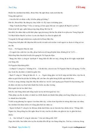 Âm Công Cổ Long
Tạo Ebook: Nguyễn Kim Vỹ Nguồn truyện: vnthuquan.net
Muốn lão dị nhân khai khẩu, Đoan Mộc Hạ nghĩ được một cách khả thi.
Nàng đột ngột hỏi:
- Lão tiền bối có nhận ra đây là kiếm pháp gì không ?
Dứt lời, Đoan Mộc Hạ dùng tay thay kiếm và vẫy loạn vào không gian.
- Thập Toàn Kiếm Pháp ? Tiểu cô nương có liên quan thế nào với nghịch đồ Bạch Cao Sơn ?
Hoàn toàn bất ngờ, quần hùng cùng rúng động. Bởi hai lẽ:
thứ nhất, lão nhân thật sự đã khôi phục nguyên trạng, thứ hai lão nhân là sư phụ của Trung Nguyên
Vô Địch Kiếm Bạch Cao Sơn và còn cho Bạch Cao Sơn là nghịch đồ.
Và người bị bất ngờ nhiều hơn cả phải kể là Đoan Mộc Hạ.
Nàng chưa biết phải đối đáp như thế nào thì từ một nơi kín đáo ở tuốt ngoài xa chợt có tiếng còi tre
rúc lên.
Tẹ.te… Từ Nguyên Hậu tái mặt:
- Có người tìm cách lẻn vào đây, phục binh của tệ bang đã phát hiện. Không lẽ là Vô Vi….
Một tiếng bẩm báo khá lớn đã cắt ngang lời Từ Nguyên Hậu:
- Bang chủ. Một vị công tử vận Bạch Y đang thần tốc đến nơi này, chúng đệ tử chờ nghe mệnh lệnh
của bang chủ.
Từ Nguyên Hậu thảng thốt:
- Là Bạch Y công tử ư ? Không lẽ là… Lần thứ hai, câu nói của Từ Nguyên Hậu bị cắt ngang. Và lần
này là do lão dị nhân vô danh kia gầm lên:
- Bạch Y công tử ! Đúng là hắn rồi. A…a… Ngoài tiếng gầm với lời lẽ mập mờ khó hiểu, việc lão dị
nhân tự giải khai huyệt đạo bị khống chế còn làm cho quần hùng bị bất ngờ nhiều hơn.
Và tất cả cùng choáng váng khi thấy lão nhân lao vút đi. Lướt ngang qua Thanh Từ đạo trưởng, lão
dị nhân còn tiện tay đoạt luôn thanh bảo kiếm của đạo trưởng.
Mọi người ùn ùn lao đuổi theo.
Khi đó, một bóng nhân ảnh trắng tuyền lại lao từ bên ngoài lao vào.
Thân pháp của lão dị nhân vô danh lao đi đã nhanh mà khinh thân pháp của bóng trắng kia xem ra có
vẻ nhanh hơn bội phần.
Và khi song phương lao ngược vào nhau như vậy, cả hai chưa kịp nhìn tỏ tường diện mạo của nhau,
lão dị nhân liền khoa kiếm với tiếng gầm đinh tai nhức óc:
- Ngươi là Bạch Y công tử, kẻ đã mạo nhận danh hiệu của ta làm nên bao nhiêu tội ác ? Đáng chết.
Ngược lại, bóng trắng kia khi nghe được lời này của lão dị nhân còn gầm trả lại và gầm lớn hơn
nhiều:
- A… Lão là Bạch Y công tử năm nào ? Lão mới đáng chết. Đỡ!
Ngay tức khắc, bảo kiếm trên tay lão dị nhân liền đổ ập vào bóng trắng kia. Trái lại, ở trên tay bóng
 