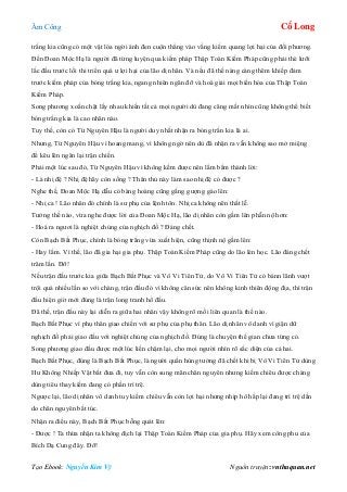 Âm Công Cổ Long
Tạo Ebook: Nguyễn Kim Vỹ Nguồn truyện: vnthuquan.net
trắng kia cũng có một vật lóa ngời ánh đen cuộn thẳng vào vầng kiếm quang lợi hại của đối phương.
Đến Đoan Mộc Hạ là người đã từng luyện qua kiếm pháp Thập Toàn Kiếm Pháp cũng phải thè lưỡi
lắc đầu trước lối thi triển quá ư lợi hại của lão dị nhân. Và nếu đã thế nàng càng thêm khiếp đảm
trước kiếm pháp của bóng trắng kia, ngang nhiên ngăn đỡ và hoá giải mọi biến hóa của Thập Toàn
Kiếm Pháp.
Song phương xoắn chặt lấy nhau khiến tất cả mọi người dù đang căng mắt nhìn cũng không thể biết
bóng trắng kia là cao nhân nào.
Tuy thế, còn có Từ Nguyên Hậu là người duy nhất nhận ra bóng trắn kia là ai.
Nhưng, Từ Nguyên Hậu vì hoang mang, vì không ngờ nên dù đã nhận ra vẫn không sao mở miệng
để kêu lên ngăn lại trận chiến.
Phải một lúc sau đó, Từ Nguyên Hậu vì không kềm được nên lẩm bẩm thành lời:
- Là nhị đệ ? Nhị đệ hãy còn sống ? Thân thủ này làm sao nhị đệ có được ?
Nghe thế, Đoan Mộc Hạ dẫu có bàng hoàng cũng gắng gượng gào lên:
- Nhị ca ! Lão nhân đó chính là sư phụ của lệnh tôn. Nhị ca không nên thất lễ.
Tưởng thế nào, vừa nghe được lời của Đoan Mộc Hạ, lão dị nhân còn gầm lên phẫn nộ hơn:
- Hoá ra ngươi là nghiệt chủng của nghịch đồ ? Đáng chết.
Còn Bạch Bất Phục, chính là bóng trắng vừa xuất hiện, cũng thịnh nộ gầm lên:
- Hay lắm. Vì thế, lão đã gia hại gia phụ. Thập Toàn Kiếm Pháp cũng do lão lén học. Lão đáng chết
trăm lần. Đỡ!
Nếu trận đấu trước kia giữa Bạch Bất Phục và Vô Vi Tiên Tử, do Vô Vi Tiên Tử có bảnn lãnh vượt
trội quá nhiều lần so với chàng, trận đấu đó vì không cân sức nên không kinh thiên động địa, thì trận
đấu hiện giờ mới đúng là trận long tranh hổ đấu.
Đã thế, trận đấu này lại diễn ra giữa hai nhân vậy không rõ mối liên quan là thế nào.
Bạch Bất Phục vì phụ thân giao chiến với sư phụ của phụ thân. Lão dị nhân vô danh vì giận dữ
nghịch đồ phải giao đấu với nghiệt chủng của nghịch đồ. Đúng là chuyện thế gian chưa từng có.
Song phương giao đấu được một lúc liền chậm lại, cho mọi người nhìn rõ sắc diện của cả hai.
Bạch Bất Phục, đúng là Bạch Bất Phục, là người quần hùng tưởng đã chết khi bị Vô Vi Tiên Tử dùng
Hư Không Nhiếp Vật bắt đưa đi, tuy vẫn còn sung mãn chân nguyên nhưng kiếm chiêu được chàng
dùng tiêu thay kiếm đang có phần trì trệ.
Ngược lại, lão dị nhân vô danh tuy kiếm chiêu vẫn còn lợi hại nhưng nhịp hô hấp lại đang trì trệ dần
do chân nguyên bất túc.
Nhận ra điều này, Bạch Bất Phục bỗng quát lên:
- Được ! Ta thừa nhận ta không địch lại Thập Toàn Kiếm Pháp của gia phụ. Hãy xem công phu của
Bích Dạ Cung đây. Đỡ!
 