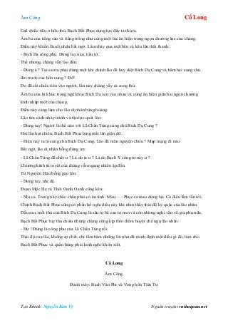 Âm Công Cổ Long
Tạo Ebook: Nguyễn Kim Vỹ Nguồn truyện: vnthuquan.net
Giữ chiếc tiêu ở hữu thủ, Bạch Bất Phục dụng lực đẩy tả thủ ra.
Âm ba của tiếng sáo và tiếng trống như cùng một lúc ẩn hiện trong ngọn chưởng lực của chàng.
Điều này khiến lão dị nhân bất ngờ. Lão nhảy qua một bên và kêu lên thất thanh:
- Bích Dạ công phu. Dừng tay nào, tiểu tử.
Thế nhưng, chàng vẫn lao đến:
- Dừng à ? Tại sao ta phải dừng một khi chính lão đã huỷ diệt Bích Dạ Cung và hãm hại cung chủ
đời trước của bổn cung ? Đỡ!
Do đã cất chiếc tiêu vào người, lần này chàng vẫy cả song thủ.
Âm ba của tứ khúc trong ngũ khúc Bích Dạ xen vào nhau và cùng ẩn hiện giữa hai ngọn chưởng
kình nhập một của chàng.
Điều này càng làm cho lão dị nhân bàng hoàng.
Lão tìm cách nhảy tránh và tận lực quát lên:
- Dừng tay! Ngươi là thế nào với Lã Chấn Tùng cung chủ Bích Dạ Cung ?
Hai lần hụt chiêu, Bạch Bất Phục long mắt lên giận dữ:
- Hiện nay ta là cung chủ Bích Dạ Cung. Lão đã mãn nguyện chưa ? Mạp mạng đi nào.
Bất ngờ, lão dị nhân bỗng đứng im:
- Lã Chấn Tùng đã chết ư ? Là do ta ư ? Là do Bạch Y công tử này ư ?
Chưởng kình tứ tuyệt của chàng vẫn ngang nhiên ập đến.
Từ Nguyên Hậu bỗng gào lên:
- Dừng tay, nhị đệ.
Đoan Mộc Hạ và Thôi Oanh Oanh cũng kêu:
- Nhị ca. Trong này chắc chắn phải có ẩn tình. Mau… - Phục ca mau dừng lại. Có điều lầm lẫn rồi.
Chính Bạch Bất Phục cũng có phần hồ nghi điều này khi nhìn thấy thái độ kỳ quặc của lão nhân.
Dẫu sao, mối thù của Bích Dạ Cung là sâu tợ bể cao tợ non và còn nhừng nghi vấn về gia phụ nữa,
Bạch Bất Phục tuy thu chiêu nhưng chàng cũng kịp thời điểm huyệt chế ngự lão nhân:
- Hự ! Đúng là công phu của Lã Chấn Tùng rồi.
Thái độ của lão, không sợ chết, chỉ lẩm bẩm những lời như đã minh định một điều gì đó, làm cho
Bạch Bất Phục và quần hùng phải kinh nghi khôn xiết.
Cổ Long
Âm Công
Đánh máy: Bạch Vân Phi và Vong hồn Tiên Tử
 