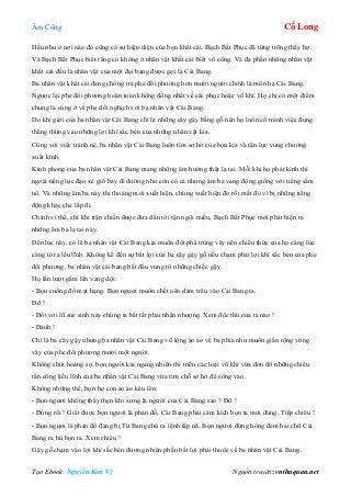 Âm Công Cổ Long
Tạo Ebook: Nguyễn Kim Vỹ Nguồn truyện: vnthuquan.net
Hầu như ở nơi nào đó cũng có sự hiện diện của bọn khất cái. Bạch Bất Phục đã từng trông thấy họ.
Và Bạch Bất Phục biết rằng có không ít nhân vật khất cái biết võ công. Và đa phần những nhân vật
khất cái đều là nhân vật của một đại bang được gọi là Cái Bang.
Ba nhân vật khất cái đang chống trả phe đối phương hơn mười người chính là môn hạ Cái Bang.
Ngược lại phe đối phương hoàn toàn không đồng nhất về sắc phục hoặc võ khí. Họ chỉ có một điểm
chung là cùng ở về phe đối nghịch với ba nhân vật Cái Bang.
Do khí giới của ba nhân vật Cái Bang chỉ là những cây gậy bằng gỗ nên họ luôn cố tránh việc đụng
thẳng thừng vào những lợi khí sắc bén của những nhân vật kia.
Cùng với việc tránh né, ba nhân vật Cái Bang luôn tìm sơ hở của bọn kia và tận lực vung chưởng
xuất kình.
Kình phong của ba nhân vật Cái Bang mang những âm hưởng thật lạ tai. Mỗi khi họ phát kình thì
ngoài tiếng lực đạo xé gió bay đi dường như còn có cả nhưng âm ba vang động giống với tiếng sấm
nổ. Và những âm ba này thi thoảng mới xuất hiện, chúng xuất hiện đó rồi mất đó vì bị những tiếng
động khác che lấp đi.
Chính vì thế, chỉ khi trận chiến được đưa dần tới tận ngôi miếu, Bạch Bất Phục mới phát hiện ra
những âm ba lạ tai này.
Đến lúc này, có lẽ ba nhân vật Cái Bang kia muốn đột phá trùng vây nên chiêu thức của họ càng lúc
càng tỏ ra lều lĩnh. Không kể đến sự bất lợi của ba cây gậy gỗ nếu chạm phải lợi khí sắc bén của phe
đối phương, ba nhân vật cái bang bắt đầu vung tít những chiếc gậy.
Họ lần lượt gầm lên vang dội:
- Bọn cuồng đồ mạt hạng. Bọn ngươi muốn chết nên dám trêu vào Cái Bang ta.
Đỡ !
- Đối với lũ súc sinh này chúng ta bất tất phải nhân nhượng. Xem độc thủ của ta nào !
- Đánh !
Chỉ là ba cây gậy nhưng ba nhân vật Cái Bang vũ lộng ào ào về ba phía như muốn giãn rộng vòng
vây của phe đối phương mười một người.
Không chút hoảng sợ, bọn người kia ngang nhiên thi triển các loại vũ khí vừa đón đỡ những chiêu
tấn công liều lĩnh của ba nhân vật Cái Bang vừa tìm chỗ sơ hở để công vào.
Không những thế, bọn họ còn ào ào kêu lên:
- Bọn ngươi không thấy thẹn khi xưng là người của Cái Bang sao ? Đỡ !
- Đúng rồi ! Giết được bọn ngươi là phản đồ, Cái Bang phải cảm kích bọn ta mới đúng. Tiếp chiêu !
- Bọn ngươi là phản đồ đang bị Từ Bang chủ ra lệnh tập nã. Bọn ngươi đừng hòng đem hai chữ Cái
Bang ra hù bọn ta. Xem chiêu !
Gậy gỗ chạm vào lợi khí sắc bén đương nhiên phần bất lợi phải thuộc về ba nhân vật Cái Bang.
 