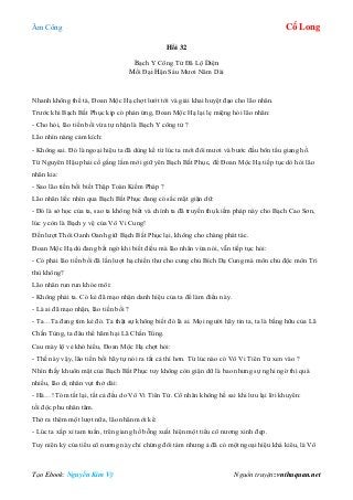 Âm Công Cổ Long
Tạo Ebook: Nguyễn Kim Vỹ Nguồn truyện: vnthuquan.net
Hồi 32
Bạch Y Công Tử Đã Lộ Diện
Mối Đại Hận Sáu Mươi Năm Dài
Nhanh không thể tả, Đoan Mộc Hạ chợt lướt tới và giải khai huyệt đạo cho lão nhân.
Trước khi Bạch Bất Phục kịp có phản ứng, Đoan Mộc Hạ lại lẹ miệng hỏi lão nhân:
- Cho hỏi, lão tiến bối vừa tự nhận là Bạch Y công tử ?
Lão nhìn nàng cảm kích:
- Không sai. Đó là ngoại hiệu ta đã dùng kể từ lúc ta mới đôi mươi và bước đầu bôn tẩu giang hồ.
Từ Nguyên Hậu phải cố gắng lắm mới giữ yên Bạch Bất Phục, để Đoan Mộc Hạ tiếp tục dò hỏi lão
nhân kia:
- Sao lão tiền bối biết Thập Toàn Kiếm Pháp ?
Lão nhân liếc nhìn qua Bạch Bất Phục đang có sắc mặt giận dữ:
- Đó là sở học của ta, sao ta không biết và chính ta đã truyền thụ kiếm pháp này cho Bạch Cao Sơn,
lúc y còn là Bạch y vệ của Vô Vi Cung!
Đến lượt Thôi Oanh Oanh giữ Bạch Bất Phục lại, không cho chàng phát tác.
Đoan Mộc Hạ dù đang bất ngờ khi biết điều mà lão nhân vừa nói, vẫn tiếp tục hỏi:
- Có phải lão tiền bối đã lần lượt hạ chiến thư cho cung chủ Bích Dạ Cung mà môn chủ độc môn Tri
thù không?
Lão nhân run run khóe môi:
- Không phải ta. Có kẻ đã mạo nhận danh hiệu của ta để làm điều này.
- Là ai đã mạo nhận, lão tiền bối ?
- Ta…Ta đang tìm kẻ đó. Ta thật sự không biết đó là ai. Mọi người hãy tin ta, ta là bằng hữu của Lã
Chấn Tùng, ta đâu thể hãm hại Lã Chấn Tùng.
Cau mày lộ vẻ khó hiểu, Đoan Mộc Hạ chợt hỏi:
- Thế này vậy, lão tiền bối hãy tự nói ra tất cả thì hơn. Từ lúc nào có Vô Vi Tiên Tử xen vào ?
Nhìn thấy khuôn mặt của Bạch Bất Phục tuy không còn giận dữ là bao nhưng sự nghi ngờ thì quá
nhiều, lão dị nhân vụt thở dài:
- Hà…! Tóm tắt lại, tất cả đều do Vô Vi Tiên Tử. Cổ nhân không hề sai khi lưu lại lời khuyên:
tối độc phu nhân tâm.
Thở ra thêm một lượt nữa, lão nhân mới kể:
- Lúc ta xấp xỉ tam tuần, trên giang hồ bỗng xuất hiện một tiểu cô nương xinh đẹp.
Tuy niên kỷ của tiểu cô nương này chỉ chừng đôi tám nhưng ả đã có một ngoại hiệu khá kiêu, là Vô
 