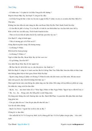 Âm Công Cổ Long
Tạo Ebook: Nguyễn Kim Vỹ Nguồn truyện: vnthuquan.net
- Cố nhân nào ? Có phải là Lã Chấn Tùng tiền bối không ?
Đáp lời Đoan Mộc Hạ, lão Bạch Y công tử lắc đầu:
- Lã Chấn Tùng thì bặt vô âm tín. Kẻ mà ta gặp là Hắc Y nhân và còn có cả môn chủ Độc Môn Tri
Thù nữa.
Không lưu tâm đến sắc mặt dang tái dần của Đoan Mộc Hạ lẫn Thôi Oanh Oanh lão tiếp:
- Cả hai đều bị phế võ công. Vì cả hai đã vô tình là con thiêu thân lao vào lửa tình của ả hồ ly.
Khó có thể tin vào điều này, Thôi Oanh Oanh kêu lên:
- Thái sư tổ của tiểu nữ phải chuốc lấy một hậu quả như vậy sao ?
Lão Bạch Y công tử kinh ngạc:
- Tiểu cô nương gọi ai là Thái sư tổ?
Nàng đáp trong tâm trạng vẫn hoang mang:
- Là Hoàng Y Nhân.
Đến lượt lão hoang mang:
- Là Hoàng Y Nhân ư ?
Ngỡ có điều lầm lẫn, Đoan Mộc Hạ vội hỏi xen vào:
- Có gì không, lão tiền bối ?
Lão nhìn Đoan Mộc Hạ rồi hỏi ngượi lại:
- Đã bao lâu rồi, kể từ khi xảy ra câu chuyện ta vừa thuật lại ?
Biết lão Bạch Y công tử vì trước sau hai lần bị Cuồng Tâm Tán Thần Độc làm cho thần trí thác loạn
nên không phân biệt rõ thời gian, Đoan Mộc Hạ đáp:
- Người cùng chung số phận với Hoàng Y Nhân là môn chủ đời trước của bổn môn. Đã sáu mươi
năm trôi qua rồi, lão tiền bối không biết thật sao ?
Mọi người hoàn toàn cảm thông cho phản ứng của lão nhân. Hết sửng sốt lại phẫn nộ, phẫn nộ xong
lão nhân lại vùng cười lên đau đớn:
- Hạ.ha…ha… sáu mươi năm rồi ư ? Kha Ngọc Nhân ơi Kha Ngọc Nhân. Ngươi hại ta đến thế này ư
? Ha…ha…ha… Đang cười, lão bỗng thổ ra một búng máu.
Dù đang cảm thông cho mối thương tâm của lão, Bạch Bất Phục vì quan tâm đến phụ thân nên buộc
lòng phải hỏi:
- Còn gia phụ thì sao ? Sau đó gia phụ đã như thế nào ?
Lão lừ mắt nhìn chàng:
- Bạch Cao Sơn ư ? ngươi hỏi ta thì ta hỏi ai đây ?
Chàng lộ vẻ đau đớn:
- Gia mẫu hết bị Vô Vi Cung truy đuổi, lại bị chúng giết hại. Có lẽ số phận của gia phụ… Lão cười
lạnh:
 