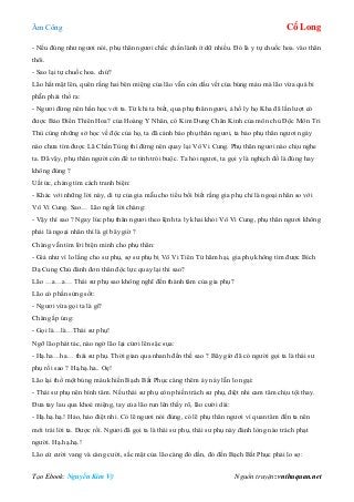 Âm Công Cổ Long
Tạo Ebook: Nguyễn Kim Vỹ Nguồn truyện: vnthuquan.net
- Nếu đúng như ngươi nói, phụ thân ngươi chắc chắn lành ít dữ nhiều. Đó là y tự chuốc hoa. vào thân
thôi.
- Sao lại tự chuốc hoa. chứ?
Lão hất mặt lên, quên rằng hai bên miệng của lão vẫn còn dấu vết của búng máu mà lão vừa quá bi
phẫn phải thổ ra:
- Ngươi đừng nên hằn học với ta. Từ khi ta biết, qua phụ thân ngươi, ả hồ ly họ Kha đã lần lượt có
được Bảo Điển Thiên Hoa? của Hoàng Y Nhân, có Kim Dung Chân Kinh của môn chủ Độc Môn Tri
Thù cùng những sở học về độc của họ, ta đã cảnh báo phụ thân ngươi, ta bảo phụ thân ngươi ngày
nào chưa tìm được Lã Chấn Tùng thì đừng nên quay lại Vô Vi Cung. Phụ thân ngươi nào chịu nghe
ta. Đã vậy, phụ thân người còn để tơ tình trói buộc. Ta hỏi ngươi, ta gọi y là nghịch đồ là đúng hay
không đúng ?
Uất ức, chàng tìm cách tranh biện:
- Khác với những lời này, di tự của gia mẫu cho tiểu bối biết rằng gia phụ chỉ là ngoại nhân so với
Vô Vi Cung. Sao… Lão ngắt lời chàng:
- Vậy thì sao ? Ngay lúc phụ thân ngươi theo lệnh ta ly khai khỏi Vô Vi Cung, phụ thân ngươi không
phải là ngoại nhân thì là gì bây giờ ?
Chàng vẫn tìm lời biện minh cho phụ thân:
- Giả như vì lo lắng cho sư phụ, sợ sư phụ bị Vô Vi Tiên Tử hãm hại, gia phụ không tìm được Bích
Dạ Cung Chủ đành đơn thân độc lực quay lại thì sao?
Lão …a…a… Thái sư phụ sao không nghĩ đến thành tâm của gia phụ?
Lão có phần sửng sốt:
- Ngươi vừa gọi ta là gì?
Chàng ấp úng:
- Gọi là…là…Thái sư phụ!
Ngỡ lão phát tác, nào ngờ lão lại cừơi lên sặc sụa:
- Hạ.ha…ha… thái sư phụ. Thời gian qua nhanh đến thế sao ? Bây giờ đã có người gọi ta là thái sư
phụ rồi sao ? Hạ.hạ.ha.. Oẹ!
Lão lại thổ một búng máu khiến Bạch Bất Phục càng thêm áy náy lẫn lo ngại:
- Thái sư phụ nên bình tâm. Nếu thái sư phụ còn phiền trách sư phụ, điệt nhi cam tâm chịu tội thay.
Đưa tay lau qua khoé miệng, tay của lão run lên thấy rõ, lão cười dài:
- Hạ.hạ.hạ.! Hảo, hảo điệt nhi. Có lẽ ngươi nói đúng, có lẽ phụ thân ngươi vì quan tâm đến ta nên
mới trái lời ta. Được rồi. Ngươi đã gọi ta là thái sư phụ, thái sư phụ này đành lòng nào trách phạt
người. Hạ.hạ.hạ.!
Lão cứ cười vang và càng cười, sắc mặt của lão càng đỏ dần, đỏ đến Bạch Bất Phục phải lo sợ:
 