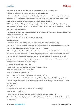 Âm Công Cổ Long
Tạo Ebook: Nguyễn Kim Vỹ Nguồn truyện: vnthuquan.net
- Thái sư phụ đừng cười nữa. Sắc mặt của Thái sư phụ đang đỏ ửng lên kia kìa.
Như không để tâm đến sự lo lắng của chàng, lão nói như than vãn:
- Sáu mươi năm đã qua, niên kỷ của ta đã xấp xỉ gần trăm. Aû hồ ly họ Kha không biết lúc này còn
sống hay đã chết ? Nếu sống, ả phải nghĩ sao khi diện mạo của ả cứ như một lão bà ngoại thất tuần ?
Sinh, bệnh, lão, tử, vòng đời trói buộc này có chịu buông tha cho ả không?
Nhìn thấy một vệt đen bỗng xuất hiện ngay huyệt mi tâm của Thái sư phụ, không những chàng
không dám cho Thái sư phụ biết sắc diện của Vô Vi Tiên Tử hiện giờ trông ra sao, chàng còn lo lắng
cho Thái sư phụ nên phải gọi:
- Thái sư phụ đừng nói nữa. Người mau bế kín huyệt mạch lại, dường như bên trong nội thể của Thái
sư phụ hãy còn ẩn tàng độc chất.
Nghe thế, lão nhân vội vã vận khí và xem lại kinh mạch.
Lão chợt gầm lên:
- Là Nhất Nguyệt Hoàn Trường Tán! Kha Ngọc Nhân. Hoá ra ngươi hãy còn sống?
Ngươi ở đâu ? Mau lại đây nào. Mọi người khi nghe vậy, đa phần đều thất kinh hồn vía vì ngỡ rằng
lão nhân quả thật đã phát hiện được tung tích của Vô Vi Tiên Tử.
Nhưng riêng Bạch Bất Phục thì hiểu rõ hơn. Dựa theo danh xưng của chất độc thì đoạn trường tán
này sẽ công phạt nếu sau đó đúng một tuần trăng không được uống giải dược hoặc được tạm khống
chế. Tính từ thời điểm thái sư phụ chàng xuất hiện cho đến giờ, một tuần trăng vừa đúng, nhất
nguyệt đoạn trường tán đương nhiên phát huy độc tính. Chính vì nghiệm ra điều này, Thái sư phụ
chàng mới biết Vô Vi Tiên Tử hãy còn sống ?
Chàng hốt hoảng gọi Thôi Oanh Oanh:
- Oanh Oanh. Muội mau lấy Song Ngư Loan Tình Kiếm cho ta.
Nhận lấy, chàng vội trao cho Thái sư phụ:
- Đây là Tỵ độc châu, Thái sư phụ….
- Hự… Toàn thân lão Bạch Y công tử vụt tím tái và ngã xuống.
Lao nhanh đến định cho Tỵ Độc Châu vào miệng Thái sư phụ, chàng nghe Thái sư phụ thều thào:
- Độc đã công tâm, muộn rồi hài tử. Phải chi có huyết của Bạch Hạc ngàn năm thì may ra… - Bạch
Hạc ngàn năm ?
Chàng kêu lên:
- Có phải là Bạch Hạc được Vô Vi Tiên Tử nuôi dưỡng ?
Lão trợn trừng hai mắt uất ức:
- Đó là linh điểu do ta được tiền nhân lưu lại, sao lại lọt vào tay ả họ Kha ? Hự!
Thảo nào… Thảo nào công lực của ả mau chóng đạt được mức đại thành… Bạch Bất Phục suýt nữa
đã bật khóc:
 