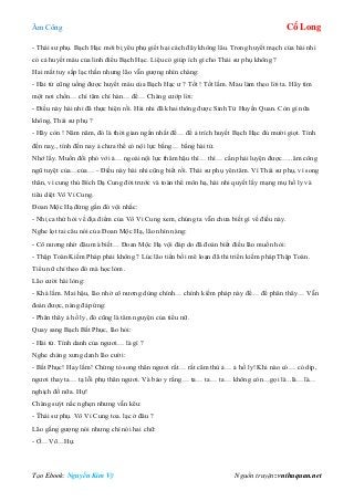 Âm Công Cổ Long
Tạo Ebook: Nguyễn Kim Vỹ Nguồn truyện: vnthuquan.net
- Thái sư phụ. Bạch Hạc mới bị yêu phụ giết hại cách đây không lâu. Trong huyết mạch của hài nhi
có cả huyết máu của linh điểu Bạch Hạc. Liệu có giúp ích gì cho Thái sư phụ không ?
Hai mắt tuy sắp lạc thần nhưng lão vẫn gượng nhìn chàng:
- Hài tử cũng uống được huyết máu của Bạch Hạc ư ? Tốt ! Tốt lắm. Mau làm theo lời ta. Hãy tìm
một nơi chốn… chí tâm chí hàn… để… Chàng cướp lời:
- Điều này hài nhi đã thực hiện rồi. Hài nhi đã khai thông được Sinh Tử Huyền Quan. Còn gì nữa
không, Thái sư phụ ?
- Hãy còn ! Năm năm, đó là thời gian ngắn nhất để… để ả trích huyết Bạch Hạc đủ mười giọt. Tính
đến naỵ., tính đến nay ả chưa thể có nội lực bằng… bằng hài tử.
Nhớ lấy. Muốn đối phó với ả… ngoài nội lực thâm hậu thì… thì… cần phải luyện được…..âm công
ngũ tuyệt của…của… - Điều này hài nhi cũng biết rồi. Thái sư phụ yên tâm. Vì Thái sư phụ, vì song
thân, vì cung thủ Bích Dạ Cung đời trước và toàn thể môn hạ, hài nhi quyết lấy mạng mụ hồ ly và
tiêu diệt Vô Vi Cung.
Đoan Mộc Hạ đứng gần đó vội nhắc:
- Nhị ca thử hỏi về địa điểm của Vô Vi Cung xem, chúng ta vẫn chưa biết gì về điều này.
Nghe lọt tai câu nói của Đoan Mộc Hạ, lão nhìn nàng:
- Cô nương nhờ đâu mà biết… Đoan Mộc Hạ vội đáp do đã đoán biết điều lão muốn hỏi:
- Thập Toàn Kiếm Pháp phải không ? Lúc lão tiền bối mê loạn đã thi triển kiếm pháp Thập Toàn.
Tiểu nữ chỉ theo đó mà học lỏm.
Lão cười hài lòng:
- Khá lắm. Mai hậu, lão nhờ cô nương dùng chính… chính kiếm pháp này để… để phân thây… Vẫn
đoán được, nàng đáp ứng:
- Phân thây ả hồ ly, đó cũng là tâm nguyện của tiểu nữ.
Quay sang Bạch Bất Phục, lão hỏi:
- Hài tử. Tính danh của ngươi… là gì ?
Nghe chàng xưng danh lão cười:
- Bất Phục! Hay lắm! Chứng tỏ song thân ngươi rất… rất căm thù ả… ả hồ ly! Khi nào có… có dịp,
ngươi thay ta… tạ lỗi phụ thân ngươi. Và bảo y rằng… ta… ta… ta… không còn…gọi là ..là…là…
nghịch đồ nữa. Hự!
Chàng suýt nấc nghẹn nhưng vẫn kêu:
- Thái sư phụ. Vô Vi Cung toa. lạc ở đâu ?
Lão gắng gượng nói nhưng chỉ nói hai chữ:
- Ở…Võ…Hự.
 