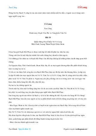 Âm Công Cổ Long
Tạo Ebook: Nguyễn Kim Vỹ Nguồn truyện: vnthuquan.net
Đúng lúc lão Bạch Y công tử của sáu mươi năm trước nhắm mắt lìa trần, ở ngoài xa có tràng cười
ngạo nghễ vọng vào…
Cổ Long
Âm Công
Đánh máy: Bạch Vân Phi và Vong hồn Tiên Tử
Hồi 33
Quần Hùng Thọ Chiến Vô Vi Cung
Một Cảnh Tượng Thảm Tuyệt Nhân Hoàn
Chưa bao giờ Bạch Bất Phục có được một dịp tốt nhất để phát tác như lúc này.
Tràng cười kia là một hấp lực mãnh liệt cuốn chàng bay nhanh ra bên ngoài.
Với những gì lão nhân nọ và Bạch Bất Phục vừa đối đáp, không kể những nhân vật đã từng quen biết
chàng:
Từ Nguyên Hậu, Thôi Oanh Oanh, Đoan Mộc Hạ, tất cả mọi người đương diện đều phấn khích hùng
tâm và cùng lao ào ra.
Vì tất cả vừa được biết công lực của Bạch Bất Phục thực sự đã đạt mức đại thượng thừa, và dịp này
là dịp tốt nhất cho mọi người khu xử Vô Vi Tiên Tử và Vô Vi Cung. Bởi lẽ, tràng cười kia chắc chắn
phải là do Vô Vi Tiên Tử phát ra. Ngoài mụ yêu phụ, không còn ai có tràng cười vừa cao ngạo vừa
hàm chứa nhiều hung khí dẫy đầy như thế này.
Họ lao ra, họ chững người lại.
Trước mặt họ, trên một lư bằng rộng lớn vốn là sơn môn của Độc Môn Tri Thù đã bị Vô Vi Cung
hủy diệt và san bằng, mụ yêu phụ đang ngạo nghễ nhìn Bạch Bất Phục.
Sau lưng mụ, ngoài sáu nhân vật Bạch y vệ là la liệt những thi thể vấy máu của bang đồ Cái Bang!
Bạch Bất Phục làm cho mọi người có lại sự phấn khích trước đó khi chàng ung dung nói với mụ yêu
phụ:
- Kha Ngọc Nhân ác bà. Lần này nhờ có huyết máu ngàn năm của Bạch Hạc, bổn cung chủ sẽ băm
vằm mụ thành nghìn mảnh vụn.
Mụ Vô Vi Tiên Tử với diện mạo quá trẻ so với niên kỷ ngoại thất tuần chợt biến sắc.
Mụ chưa kịp lên tiếng hoặc là doa. nạt Bạch Bất Phục hoặc là hỏi cho ra lẽ chuyện huyết hạc ngàn
năm, quần hùng quá phấn khích đã đồng thanh tương ứng kêu ầm lên:
- Băm vằm mụ thành nghìn mảnh vụn.
 