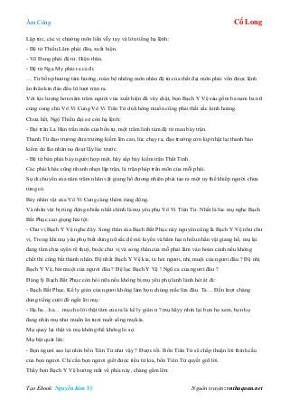 Âm Công Cổ Long
Tạo Ebook: Nguyễn Kim Vỹ Nguồn truyện: vnthuquan.net
Lập tức, các vị chưởng môn liền vẫy tay và lớn tiếng hạ lệnh:
- Đệ tử Thiếu Lâm phái đâu, xuất hiện.
- Võ Đang phái đệ tử. Hiện thân.
- Đệ tử Nga My phái ra cả đi.
… Từ bốn phương tám hướng, toàn bộ những môn nhân đệ tử của thất đại môn phái vốn được lệnh
ẩn thân kín đáo đều lũ lượt tràn ra.
Với lực lượng hơn năm trăm người vừa xuất hiện đã vây chặt, bọn Bạch Y Vệ sáu gồm ba nam ba nữ
cùng cung chủ Vô Vi Cung Vô Vi Tiên Tử dù không muốn cũng phải thất sắc kinh hoàng.
Chưa hết, Ngộ Thiền đại sư còn hạ lệnh:
- Đại trân La Hán trấn môn của bổn tự, một trăm linh tám đệ tử mau bày trận.
Thanh Từ đạo trưởng đưa trường kiếm lên cao, lúc chạy ra, đạo trưởng còn kịp nhặt lại thanh bảo
kiếm do lão nhân nọ đoạt lấy lúc trước.
- Đệ tử bản phái bảy người hợp một, hãy sắp bày kiếm trận Thất Tinh.
Các phái khác cũng nhanh nhẹn lập trận, là trận pháp trấn môn của mỗi phái.
Sự di chuyển của năm trăm nhân vật giang hồ đương nhiên phải tạo ra một uy thế khiếp người chưa
từng có.
Bảy nhân vật của Vô Vi Cung càng thêm rúng động.
Và nhân vật bị rúng động nhiều nhất chính là mụ yêu phụ Vô Vi Tiên Tử. Nhất là lúc mụ nghe Bạch
Bất Phục cao giọng hài tội:
- Chư vị Bạch Y Vệ nghe đây. Song thân của Bạch Bất Phục này nguyên cũng là Bạch Y Vệ như chư
vị. Trong khi mụ yêu phụ biết dùng nữ sắc để mê luyến và hãm hại nhiều nhân vật giang hồ, mụ lại
đang tâm chia uyên rẽ thuý, buộc chư vị và song thân của mỗ phải lâm vào hoàn cảnh nếu không
chết thì cũng bất thành nhân. Đệ nhất Bạch Y Vệ kia, ta hỏi ngươi, nhị muội của ngươi đâu ? Đệ nhị
Bạch Y Vệ, bát muội của ngươi đâu ? Đệ lục Bạch Y Vệ ! Ngũ ca của ngươi đâu ?
Đáng lý Bạch Bất Phục còn hỏi nữa nếu không bị mụ yêu phụ lanh lảnh hét át đi:
- Bạch Bất Phục. Kế ly gián của ngươi không làm bọn chúng mắc lừa đâu. Ta… Đến lượt chàng
dùng tiếng cười để ngắt lời mụ:
- Hạ.ha…ha… mụ cho lời thật tâm của ta là kế ly gián ư ? mụ hãyy nhìn lại bọn họ xem, bọn họ
đang nhìn mụ như muốn ăn tươi nuốt sống mụ kìa.
Mụ quay lại thật và mụ không thể không lo sợ.
Mụ bật quát lên:
- Bọn ngươi sao lại nhìn bổn Tiên Tử như vậy ? Được rồi. Bổn Tiên Tử sẽ chấp thuận lời thỉnh cầu
của bọn ngươi. Chỉ cần bọn ngươi giết được tiểu tử kia, bổn Tiên Tử quyết giữ lời.
Thấy bọn Bạch Y Vệ hướng mắt về phía này, chàng gầm lên:
 