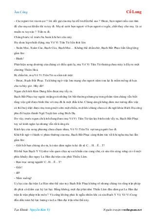 Âm Công Cổ Long
Tạo Ebook: Nguyễn Kim Vỹ Nguồn truyện: vnthuquan.net
- Các ngươi tin vào mụ ư ? lời dối gạt của mụ lại dễ tin đến thế sao ? Được, bọn ngươi nếu can tâm
để cho mụ sai khiến thì ra tay đi. Mụ sẽ cười bọn ngươi vì bọn ngươi si ngốc, chết thay cho mụ. Là ai
muốn ra tay nào ? Tiến ra đi.
Chàng bước về trước ba bước khi hỏi câu này.
Họ chưa kịp nhích động, mụ Vô Vi Tiên Tử liền thét lên:
- Xuân Mai, Xuân Cúc, Bạch Cúc, Bạch Mai… Không thể chần chờ, Bạch Bất Phục liền lồng lộng
gầm lên:
- Đánh!
Phát hiện song chưởng của chàng có điều quái lạ, mụ Vô Vi Tiên Tử thoáng chau mày à đẩy ra một
chưởng Thiên Hoả.
Bị chấn lùi, mụ Vô Vi Tiên Tử sa sầm nét mặt:
- Được, Bạch Bất Phục. Ta không ngờ việc lưu mạng cho ngươi năm xưa lại là mầm mống di họa
cho ta bây giờ. Hãy đỡ!
Ngọn chỉ kình Kim Dung liền được mụ vẫy ra.
Bạch Bất Phục tuy ngoài miệng nói những lời bất thường nhưng tự trong thâm tâm chàng vẫn biết
rằng việc giữ được bình thủ với mụ đã là một điều khó. Chàng càng không dám mơ tưởng đến việc
có thể huỷ diệt được mụ trong một sớm một chiều, một khi chàng chưa có đủ ngũ khúc Bích Dạ công
phu để luyện thành Ngũ Tuyệt âm công Bích Dạ.
Do vậy, trước ngọn chỉ kình đang được mụ Vô Vi Tiên Tử tận lực bình sinh vẫy ra, Bạch Bất Phục
tuy xô kình ngăn lại nhưng vẫn rất kiêng dè.
Kình lực của song phương chưa chạm nhau, Vô Vi Tiên Tử vụt tung người lao đi.
Khá bất ngờ vì hành vi phản thường của mụ, Bạch Bất Phục càng thêm tức tối khi nghe mụ hai lần
gầm lên:
- Giết hết bọn chúng cho ta, kẻ nào dám ngăn ta kẻ đó sẽ C…H…Ế…T!
Đã thế bọn Bạch Y Vệ như vốn quen chịu sự sai khiến của cung chủ, cả sáu tên cùng xông cả về một
phía khuấy đảo ngay La Hán đại trận của phái Thiếu Lâm.
- Bọn trọc ương ngạnh! C..H…Ế…T!
- Giết!
- đỡ!
- Nằm xuống!
Uy lực của đại trận La Hán như thế nào tuy Bạch Bất Phục không rõ nhưng chàng tin rằng trận pháp
đó phải có diểm cực kỳ lợi hại. Bằng không, một đại phái như Thiếu Lâm đâu dám gọi La Hán đại
trận là trận pháp trấn môn ? Và cũng không phải là ngẫu nhiên khi cả sáu Bạch Y Vệ Vô Vi Cung
đều dồn toàn bộ lực lượng vào La Hán đại trận như thế này.
 