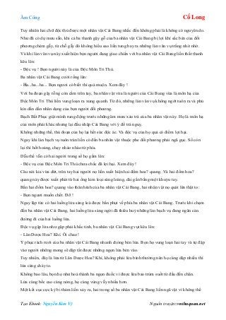 Âm Công Cổ Long
Tạo Ebook: Nguyễn Kim Vỹ Nguồn truyện: vnthuquan.net
Tuy nhiên hai chữ độc thủ được một nhân vật Cái Bang nhắc đến không phải là không có nguyên do.
Như đã có dự mưu sẵn, khi cả ba thanh gậy gỗ của ba nhân vật Cái Bang bị lợi khí sắc bén của đối
phương chém gẫy, từ chỗ gẫy đó không hiểu sao liền tung bay ra những làn vân vụ trắng nhờ nhờ.
Và khi làn vân vụ này xuất hiện bọn người đang giao chiến với ba nhân vật Cái Bang liền thất thanh
kêu lên:
- Độc vụ ! Bọn người này là của Độc Môn Tri Thù.
Ba nhân vật Cái Bang cười rống lên:
- Ha...ha...ha... Bọn ngươi có biết thì quá muộn. Xem đây !
Với ba đoạn gậy rỗng còn cầm trên tay, ba nhân vật vừa là người của Cái Bang vừa là môn hạ của
Độc Môn Tri Thù liền vung loạn ra xung quanh. Từ đó, những làn vân vụ không ngớt tuôn ra và phủ
kín dần dần nhân dạng của bọn người đối phương.
Bạch Bất Phục giật mình rung động trước những âm mưu xảo trá của ba nhân vật này. Họ là môn hạ
của môn phái khác nhưng lại đầu nhập Cái Bang với ý đồ trá nguỵ.
Không những thế, thủ đoạn của họ lại hết sức độc ác. Và độc vụ của họ quả có điểm lợi hại.
Ngay khi làn bạch vụ tuôn tràn liền có đến ba nhân vật thuộc phe đối phương phải ngã gục. Số còn
lại thì hốt hoảng, chạy nháo nhào tứ phía.
Dẫu thế vẫn có hai người trong số họ gầm lên:
- Độc vụ của Độc Môn Tri Thù chưa chắc đã lợi hại. Xem đây !
Câu nói kia vừa dứt, trên tay hai người nọ liền xuất hiện hai đốm hoa? quang. Và hai đốm hoa?
quang này được xuất phát từ hai ống kim loại sáng loáng, dài gần bằng một khuỷu tay.
Bắn hai đốm hoa? quang vào thân hình của ba nhân vật Cái Bang, hai nhân vật nọ quát lên thật to:
- Bọn ngươi muốn chết. Đỡ !
Ngay lập tức có hai luồng lửa sáng loà được bắn phụt về phía ba nhân vật Cái Bang. Trước khi chạm
đến ba nhân vật Cái Bang, hai luồng lửa sáng ngời đã thiêu huỷ những làn bạch vụ đang ngăn cản
đường đi của hai luồng lửa.
Độc vụ gặp lửa như gặp phải khắc tinh, ba nhân vật Cái Bang vụt kêu lên:
- Lân Dược Hoa? Khí. Ôi chao !
Y phục rách rưới của ba nhân vật Cái Bang nhanh chóng bén lửa. Bọn họ vung loạn hai tay và tự đập
vào người những mong sẽ dập tắt được những ngọn lửa bén vào.
Tuy nhiên, đây là lửa từ Lân Dược Hoa? Khí, không phải lửa bình thường nên họ càng dập nhiều thì
lửa càng cháy to.
Không bao lâu, bọn họ như hoá thành ba ngọn đuốc vì được lửa bao trùm suốt từ đầu đến chân.
Lửa càng bốc cao càng nóng, họ càng vùng vẫy nhiều hơn.
Một kết cục cực kỳ bi thảm liền xảy ra, hai trong số ba nhân vật Cái Bang liền ngã vật vì không thể
 