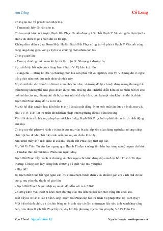 Âm Công Cổ Long
Tạo Ebook: Nguyễn Kim Vỹ Nguồn truyện: vnthuquan.net
Chàng lại lao về phía Đoan Mộc Hạ.
- Tam muội hãy để hắn cho ta.
Chỉ sau một kình nhị tuyệt, Bạch Bất Phục đã dồn được gã đệ nhất Bạch Y Vệ vào giữa đại trận La
Hán vừa được Ngộ Thiền đại sư tái lập.
Không dám diên trì, cả Đoan Mộc Hạ lẫn Bạch Bất Phục cùng lao về phía ả Bạch Y Vệ cuối cùng
đang ung dung giữa vòng vây ba vị chưởng môn nhân còn lại.
Chàng quát lên:
- Tam vị chưởng môn mau lùi lại và lập trận đi. Nhượng ả cho tại hạ.
Sự xuất hiện bất ngờ của chàng làm ả Bạch Y Vệ kêu thét lên:
- Cung chủ… Đang khi ba vị chưởng môn kia còn phải vất vả lập trận, mụ Vô Vi Cung chỉ vì nghe
tiếng thét nên mới đưa mắt nhìn về phía này.
Mụ thoát biến sắc vì môn nhân của mụ chỉ còn năm, và trong đó lại có một đang mang thương thế
trầm trọng không thể nào giao chiến được nữa. Huống chi, tình thế diễn tiến lại có phần bất lợi cho
môn nhân của mụ. Ba người thì bị ba loại trận thế vây hãm, còn lại một vừa kêu thét thì bị chính
Bạch Bất Phục đang dồn vào tử địa.
Mụ từ hồ điệp xuyên hoa liền biến thành độc xà xuất động. Như một mũi tên được bắn đi, mụ yêu
phụ Vô Vi Tiên Tử thi triển khinh thân pháp thượng thặng để lao đến cứu ứng.
Vẫn dõi nhìn về phía mụ yêu phụ mỗi khi có dịp, Bạch Bất Phục luôn phát hiện nhất cử nhất động
của mụ.
Chàng tuy thở phào vì hành vi tàn sát của mụ vừa bị các sắp xếp của chàng ngăn lại, nhưng cũng
phải vội lao đi khi phát hiện ánh mắt của mụ có chiều khác lạ.
Nhờ nhìn thấy ánh mắt khác lạ của mụ, Bạch Bất Phục đến thật kịp lúc.
Mụ Vô Vi Tiên Tử vừa lao ngang qua Thanh Từ đạo trưởng liền hằn học tung ra một ngọn chỉ kình:
- Tên đạo thúi lỗ mũi trâu. Phần của ngươi đây.
Bạch Bất Phục vẫy mạnh tả chưởng về phía ngọn chỉ kình đang sắp sửa đoạt hồn Thanh Từ đạo
trưởng. Chàng còn huy động hữu chưởng để quật vào mụ yêu phụ:
- Hãy đỡ!
Bị Bạch Bất Phục bất ngờ ngăn cản, vừa làm chậm bước chân vừa khiến ngọn chỉ kình mất đi tác
dụng, mụ yêu phụ thịnh nộ gào lên:
- Bạch Bất Phục! Ngươi thật sự muốn đối đầu với ta à ? Đỡ!
Chưởng kình vừa thoát ra khỏi tâm chưởng của mụ liền bật loé lên một vầng lửa chói lòa.
Biết đấy là Thiên Hoa? Thần Công, Bạch Bất Phục cấp tốc thi triển bộ pháp Độc Bộ Tam Quỷ!
Một biến thành chín, và từ chín bóng nhân ảnh này có đến chín ngọn hắc tiêu ánh xạ những vầng
đen, vừa được Bạch Bất Phục lấy ra, vây kín lấy phương vị của mụ yêu phụ Vô Vi Tiên Tử.
 