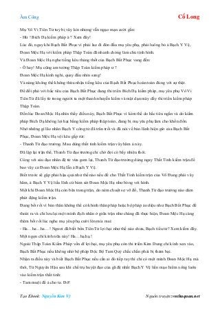 Âm Công Cổ Long
Tạo Ebook: Nguyễn Kim Vỹ Nguồn truyện: vnthuquan.net
Mụ Vô Vi Tiên Tử tuy bị vây kín nhưng vẫn ngạo mạn cười gằn:
- Hừ ! Bích Dạ kiếm pháp à ? Xem đây!
Lúc đó, ngay khi Bạch Bất Phục vì phải lao đi đón đầu mụ yêu phụ, phải luông bỏ ả Bạch Y Vệ,
Đoan Mộc Hạ với kiếm pháp Thập Toàn đã nhanh chóng làm chủ tình hình.
Và Đoan Mộc Hạ nghe tiếng kêu thảng thốt của Bạch Bất Phục vang đến:
- Ô hay! Mụ cũng am tường Thập Toàn kiếm pháp ư ?
Đoan Mộc Hạ kinh nghi, quay đầu nhìn sang!
Và nàng không thể không thừa nhận tiếng kêu của Bạch Bất Phục hoàn toàn đúng với sự thật.
Để đối phó với hắc tiêu của Bạch Bất Phục đang thi triển Bích Dạ kiếm pháp, mụ yêu phụ Vô Vi
Tiên Tử đã lấy từ trong người ta một thanh nhuyễn kiếm và mặt dạn mày dầy thi triển kiếm pháp
Thập Toàn.
Đến lúc Đoan Mộc Hạ nhìn thấy điều này, Bạch Bất Phục vì kém thế do hắc tiêu ngắn và do kiếm
pháp Bích Dạ không lợi hại bằng kiếm pháp thập toàn, đang bị mụ yêu phụ làm cho khốn đốn.
Nhớ những gì lão nhân Bạch Y công tử đã trăn trối và đã nói về bản lãnh hiện giờ của Bạch Bất
Phục, Đoan Mộc Hạ vội kêu gấp rút:
- Thanh Từ đạo trưởng. Mau dùng thất tinh kiếm trận vây hãm ả này.
Đã lập lại trận thế, Thanh Từ đạo trưởng chỉ chờ đợi có bấy nhiêu thôi.
Cùng với sáu đạo nhân đệ tử vừa gom lại, Thanh Từ đạo trưởng dùng ngay Thất Tinh kiếm trận để
bao vây cả Đoan Mộc Hạ lẫn ả Bạch Y Vệ.
Biết trước sẽ gặp phải hậu quả như thế nào nếu để cho Thất Tinh kiếm trận của Võ Đang phái vây
hãm, ả Bạch Y Vệ liều lĩnh cứ bám sát Đoan Mộc Hạ như bóng với hình.
Một khi Đoan Mộc Hạ còn bên trong trận, do ném chuột sợ vỡ đồ, Thanh Từ đạo trưởng nào dám
phát động kiếm trận.
Đang bối rối vì bản thân không thể có khinh thân pháp hoặc bộ pháp ảo diệu như Bạch Bất Phục để
thoát ra và chỉ lưu lại một mình địch nhân ở giữa trận như chàng đã thực hiện, Đoan Mộc Hạ càng
thêm bối rối lúc nghe mụ yêu phụ cười lên mỉa mai:
- Ha…ha…ha…! Ngươi đã biết bổn Tiên Tử lợi hại như thế nào chưa, Bạch tiểu tử? Xem kiếm đây.
Một ngọn chỉ kình nữa này! Ha…hạ.hạ.!
Ngoài Thập Toàn Kiếm Pháp vốn dĩ lợi hại, mụ yêu phụ còn thi triển Kim Dung chỉ kình xen vào,
Bạch Bất Phục nếu không nhờ bộ pháp Độc Bộ Tam Quỷ chắc chắn phải bị thảm bại.
Nhận ra điều này và biết Bạch Bất Phục nếu cần ai đó tiếp tay thì chỉ có một mình Đoan Mộc Hạ mà
thôi, Từ Nguyên Hậu sau khi chế trụ huyệt đạo của gã đệ nhất Bạch Y Vệ liền mạo hiểm xông luôn
vào kiếm trận thất tinh:
- Tam muội để ả cho ta. Đỡ!
 