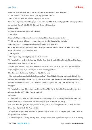 Âm Công Cổ Long
Tạo Ebook: Nguyễn Kim Vỹ Nguồn truyện: vnthuquan.net
Đoán biết ý định của Từ đại ca, Đoan Mộc Hạ trước khi lao đi cũng cố căn dặn:
- Thân thủ của ả khá lợi hại, đại ca… Từ Nguyên Hậu cưới lời:
- Đại ca biết rồi. Mau đến tiếp cứu nhị đệ đi, tam muội.
Đoan Mộc Hạ vừa vượt ra khỏi phạm vi của kiếm trận Thất Tinh, Từ Nguyên Hậu liền bị ngọn kình
uy lực của ả Bạch Y Vệ chấn lùi đến phải rĩ máu ở khóe miệng:
Aû còn rít lên:
- Lại là lão khất cái đáng ghét.Nằm xuống!
Aû xô kình:
Nhưng Từ Nguyên Hậu mạo hiểm như thế này chắc chắn phải có nguyên do.
Vì thế, khi nhìn thấy ả bạch y vệ hung hăng như vây, Từ Nguyên Hậu cừơi đắc ý :
- Ha…ha…ha…! Hóa tử ra đâu dễ nằm xuống như vậy? Xem đây!
Chỉ trong nháy mắt bóng nhân ảnh của Từ Nguyên Hậu vụt nhòa đi, trước khi ngọn chỉ kình uy
mãnh của ả Bạch Y Vệ chạm đến đích.
Aû thảng thốt!
- Đến ngươi cũng biết bộ pháp này của Bạch tiểu tử?
Từ Nguyên Hậu vừa thi triển bộ pháp Độc Bộ Tam Quỷ, dĩ nhiên không biến ảo bằng chính Bạch
Bất Phục thi triển, vừa ha hả cười lên:
- Ngươi ngạc nhiên à ? Thật khéo, ba năm trước Bạch nhị đệ của ta đã kịp nhờ ta giải thích khẩu
quyết bộ pháp. Nhờ đó, lần này ngươi mới có cái để ngạc nhiên.
Ha…ha…ha… Cười xong, Từ Nguyên Hậu liền hô hoán:
- Đạo trưởng chưởng môn đã chuẩn bị xong chưa ? Từ mỗ đã đến lúc giao ả cho quý phái rồi đấy.
Miệng nói thế nào châm làm thế ấy, Từ Nguyên Hậu sau cùng đã tìm được cách vừa giúp Đoan Mộc
Hạ thoát đi vừa khiến ả Bạch Y Vệ phải một mình đương đầu với Thập Toàn Kiếm Pháp của Võ
đang phái.
Từ Nguyên Hậu càng thêm mừng khi nhận ra Đoan Mộc Hạ và Bạch Bất Phục đang hiệp lực làm
cho mụ yêu phụ Vô Vi Tiên Tử phải phẫn nộ.
Mụ gào to:
- Tiểu nha đầu thúi, tiểu súc sinh họ Bạch! Để xem hai ngươi chỉ trì đương bao lâu nào ? Đỡ! Đỡ!
Hữu kiếm tả chỉ, Vô Vi Tiên Tử yêu phụ đang lồng lộn như mãnh thú sa bẫy.
Với nhận định chủ quan, Từ Nguyên Hậu tin rằng với đà này không bao lâu Vô Vi Tiên Tử sẽ bị
Đoan Mộc Hạ và Bạch Bất Phục trừ khử.
Từ Nguyên Hậu quay sang hai vị chưởng môn của phái Hoa sơn và Không động do không còn ai để
đối phó nên vẫn rảnh tay:
- Lâm chưởng môn. Trương chương môn. Chúng ta có thể nhìn ngó đến những đệ tử đã bị đã thương
 