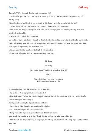 Âm Công Cổ Long
Tạo Ebook: Nguyễn Kim Vỹ Nguồn truyện: vnthuquan.net
được rồi. Vô Vi Cung đã đến lúc phải cáo chung. Hừ!
Chỉ cần điểm qua một lượt, Từ bang chủ Cái bang và hai vị chưởng môn kia cũng đếm được số
thương vong.
Gần một trăm môn nhân đệ tử các phái, có cả Cái Bang vừa bị thương vừa bị thảm sát!
Chỉ tính riêng phần mụ yêu phụ, mụ đã huỷ diệt xấp xỉ ba mươi nhân mạng!
Hành vi của mụ đúng là không còn nhân tính, khiến Từ Nguyên Hậu và hai vị chưởng môn phái
nghiến răng căm phẫn.
Trong mơ hồn, cả ba thầm nhận định:
mụ có hành vi này một là do vốn sinh ra đã có sẵn tâm địa ác độc, xem việc sát nhân như một trò tiêu
khiển, nếu không phải thế, chắc hẳn mụ phải có mối thâm thù đại hận với nhân vật giang hồ, không
kể là người của phái nào. Họ thấm thía câu:
tối độc phụ nhân tâm như lão nhân Bạch Y công tử đã nói.
Lúc đó, một tiếng kim thiết bị chạm mạnh bỗng vang lên.
Cổ Long
Âm Công
Đánh máy: Bạch Vân Phi và Vong hồn Tiên Tử
Hồi 34
Tống Tiễn Cửu Phái Quy Tây Thiên
Mọi Ẩn Tình Đến Lúc Bộc Lộ
Theo sau là tràng cười đắc ý của mụ Vô Vi Tiên Tử:
- Hạ.hạ.ha…! Nạp mạng thôi, tiểu nha đầu. Đỡ!
Nhìn về phía đó, Từ Nguyên Hậu lo lắng tột cùng thì thanh kiếm của Đoan Mộc Hạ vừa bị nhuyễn
kiếm của mụ yêu phụ đoạn gãy.
Từ Nguyên Hậu lại nghe Bạch Bất Phục hô hoán:
- Oanh Oanh. Mau đưa cho ta thanh loan Tình kiếm.
Thôi Oanh Oanh nghe thế liền chạy vội đến.
Nhưng Thanh Từ đạo trưởng còn nhanh hơn Thôi Oanh Oanh.
Vừa ném kiếm cho Đoan Mộc Hạ, Thanh Từ đạo trưởng vừa trầm giọng, kêu lên:
- Thất Tinh Kiếm Trận đã thắng, bần đạo tạm thời không cần đến kiếm nữa. Tiếp lấy nào, Đoan Mộc
môn chủ.
 