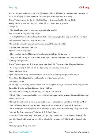 Âm Công Cổ Long
Tạo Ebook: Nguyễn Kim Vỹ Nguồn truyện: vnthuquan.net
Sơn với Bạch cung chủ, tất cả các phái đều hồi sơn. Một là để lo hậu sự cho đồng môn vừa thảm tử,
hai là làm sống lại các phái do tình thế bắt buộc phải bỏ trống cả một tuần trăng.
Thanh Từ đạo trưởng vừa dứt lời, hầu hết những vị chưởng môn nhân đều tán thành.
Không còn cách nào khác khả dĩ hơn, Bạch Bất Phục đành phải chấp thuận.
Chàng nói:
- Nếu tất cả không còn ý gì khác, tại hạ xin nói thêm một lời.
Ngộ Thiền đại sư ứng thanh đáp nhanh:
- A di đà phật ! Chuyến đi này hung đa cát thiểu, bần tăng nguyện phục tùng mọi dẫn dắt của Bạch
thiếu hiệp Bạch cung chủ. Cung chủ xin cứ nói.
Như một dấu hiệu, năm vị chưởng môn cũng chúng khẩu đồng từ hô lên:
- Nguyện phục tùng Bạch cung chủ.
Bạch Bất Phục cười gượng:
- Chư vị chớ có quá lời. Thật tâm, tại hạ cũng định nói những lời như chư vị.
Chúng ta không thể người chèo xuôi kẻ chống ngược. Nhưng việc chọn tại hạ làm người dẫn dắt, tại
hạ không đương nổi đâu.
Thanh Từ đạo trưởng vốn dĩ là người khâm phục Bạch Bất Phục trước, nên dõng dạc lên tiếng:
- Vô lượng thọ phật. Sự khiêm tốn của Bạch cung chủ thật đáng khâm phục.
Nhưng bần đạo thử hỏi:
ngoài cung chủ ra, ở đây còn nhân vật nào có thể khiến quần hùng tâm phục khẩu phục ?
Phiêu Di sư thái phẩy phất trần một lượt như tỏ rõ tâm ý, sau mới nói:
- Binh pháp có câu:
rèn sắt ngay lúc còn nóng, đánh địch nên nhân lúc hùng tâm của địch không còn. Bạch cung chủ xin
đừng chần chừ nữa, cứ khởi phát ngay lúc này thì hơn.
Bạch Bất Phục còn đang tìm lời đối đáp, Từ Nguyên Hậu vụt bảo:
- Nhị đệ ! Chư vị chưởng môn nhân có tin ở đệ mới dám giao phó trọng trách. Là nam nhi đại trượng
phu đệ chớ chối từ.
Nhìn thấy ánh mắt khích lệ của mọi người, kể cả hai vị hồng nhan tri kỷ là Đoan Mộc Hạ và Thôi
Oanh Oanh cũng đang ngưỡng mộ nhìn chàng, Bạch Bất Phục bèn vòng tay thi lễ khắp lượt:
- Được chư vị phó thác trọng trách, Bạch Bất Phục tại hạ dù tài sơ đức thiển cũng chẳng dám từ nan.
Ngay sau đó, chàng quay sang Từ đại ca và Thôi Oanh Oanh:
- Cái Bang vốn có trụ sở rộng khắp, đoạn đường từ đây cho đến Võ Di Sơn nhờ đại ca hướng dẫn
cho. Còn Oanh Oanh! Muội vốn tinh thông việc sắp bày cơ quan, từ Võ Di Sơn là phần muội dẫn
đạo.
Nhìn mọi người, chàng mỉm cười:
 