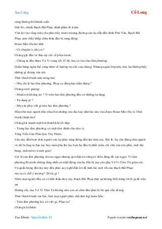 Âm Công Cổ Long
Tạo Ebook: Nguyễn Kim Vỹ Nguồn truyện: vnthuquan.net
càng không thể khinh suất.
Dứt lời, chính Bạch Bất Phục dành phần đi trước.
Vừa lọt vào tầng mây che phủ mấy mươi trượng đường còn lại dẫn đến đỉnh Phù Vân, Bạch Bất
Phục cảm thấy khắp châu thân đều bị rung động.
Đoan Mộc Hạ hỏi khẽ:
- Có chuyện à, nhị ca ?
Chàng gật đầu và đưa tay chỉ về phía trước:
- Chúng ta đến được Vô Vi cung rồi. Ở đó, mụ có treo hai tấm phướng.
Quần hùng nghe thế cùng nhìn về hướng tay chỉ của chàng. Nhưng ngoài lớp mây mù, họ không thấy
những gì chàng vừa nói.
Thôi Oanh Oanh nôn nóng hỏi:
- Nếu chỉ là hai tấm phướng, Phục ca đâu phải chấn động ?
Chàng cười gượng:
- Muội nói không sai ? Vì trên hai tấm phướng đều có những tự dạng.
- Tự dạng gì ?
- Mụ yêu phụ viết gì trên hai tấm phướng ?
Hầu như mọi người đều nhao hỏi những câu đại loại như hai câu vừa được Đoan Mộc Hạ và Thôi
Oanh Oanh hỏi!
Chàng hít mạnh một hơi thanh khí rồi đáp:
- Trong hai tấm phướng, có một tấm dành cho chư vị:
Tống Tiễn Cửu Phái Qui Tây Thiên.
Lần này đến lượt chín người còn lại phải rúng động đến tận tâm can. Bởi lẽ, họ vừa đúng chín người
và dù là tăng ni đạo tục hay nam phụ lão ấu, bọn họ đầu là nhất môn, chi chủ của sáu phái, một đại
bang, một môn và một giáo!
Lời lẽ của tấm phướng dù cao ngạo nhưng quả thật nó cũng có điều đáng để cao ngạo. Vì tấm
phướng đã minh chứng rằng nhất cử nhất động của họ đều bị mụ yêu phụ Vô Vi Tiên Tử giám sát.
Và quần hùng đến lúc này đều phải suy nghĩ đến lời đề tỉnh lúc mới rồi của Bạch Bất Phục:
mụ ta có chỗ ỷ trượng ? Đó là gì ?
Nhìn mọi người đều có vẻ thất thần như vậy, Bạch Bất Phục thật sự không biết dùng lời lẽ gì để trấn
an.
Huống chi, mụ Vô Vi Tiên Tử không nêu con số chín đâu phải là bỏ qua cho chàng.
Thôi Oanh Oanh vụt hỏi, làm mọi người phải chú tâm kịp hoàn hồn:
- Trên tấm phướng kia có viết gì, Phục ca?
Chàng kêu thầm:
 