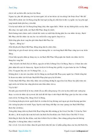 Âm Công Cổ Long
Tạo Ebook: Nguyễn Kim Vỹ Nguồn truyện: vnthuquan.net
chi trì nổi sự thiêu đốt của lửa Lân Dược.
Ngược lại, phe đối phương còn lại tám người, kể cả hai nhân vật vừa dùng Lân Dược Hoa? Khí để
thiêu đốt ba nhân vật Cái Bang cũng lần lượt ngã xuống do chất độc từ độc vụ ngấm vào lục phủ ngũ
tạng hoành hành phá huỷ, tiêu diệt.
Còn lại một nhân vật Cái Bang đang bùng cháy như ngọn đuốc. Nhân vật này không hiểu sao lại đâm
đầu chạy vào ngôi miếu, nơi Bạch Bất Phục đang ẩn mình.
Kinh hoàng trước thảm cảnh và kinh hãi trước sự xuất hiện không phải lúc của nhân vật này, Bạch
Bất Phục chờ khi nhân vật này lao vào miếu liền cong người chạy trở ra.
Một tiếng gầm chợt vang lên giữ chân Bạch Bất Phục lại:
- Ngươi... Đứng lại !
Hồn bất phụ thể Bạch Bất Phục đững sững như bị chôn chân.
Một tiếng xé gió rồi một vật tuy mềm mại nhưng khi va vào lưng Bạch Bất Phục cũng tạo ra sự chấn
động.
Chưa hiểu nguyên nhân gì đang xảy ra, tai Bạch Bất Phục bỗng nghe âm thanh của nhân vật Cái
Bang kia vang lên:
- Đây là kinh văn Bích Dạ Lôi Khúc, nguyên sở hữu là Bang Chủ Cái Bang. Bọn ta vì tham lam nên
phải nhận kết cuộc bi thảm này. Ngươi là đệ tử Cái Bang hãy giữ lấy và giao hoàn lại cho Từ Bang
Chủ. Và ngươi hãy nói với Từ Bang Chủ... a...a...
Không phải vì câu nói của nhân vật Cái Bang nọ mà Bạch Bất Phục quay người lại. Chính tiếng hét
bi thảm của nhân vật đó buộc Bạch Bất Phục phải quay lại để nhìn.
Và khi Bạch Bất Phục nhìn thấy nhân vật nọ không những bị ngọn lửa Lân Dược bao phủ trùm mà
ngôi miếu do bị bén lửa cũng phủ kín toàn thân nhân vật nọ.
Vậy là hết !
Hai phe giao tranh bất kể tà hay chính rốt cục đều uổng mạng. Chỉ còn lại duy nhất một vuông lụa
được vo tròn do nhân vật nọ trước khi chết đã hối hận và nhờ Bạch Bất Phục giao lại cho chủ sở hữu
trước đó là Từ Bang Chủ, Bang Chủ Cái Bang.
Còn đương lưỡng lự trước quyết định là có nhận lời hay không, một ngọn gió chợt thoáng qua làm
cho vuông lụa phải trở mình. Ngay lập tức một hàng chữ đập vào mục quang của Bạch Bất Phục:
Bích Dạ Lôi Khúc.
Trông thấy hàng chữ này Bạch Bất Phục bỗng nhớ đến những gì lão Giáo Chủ Hắc Y Giáo họ Thôi
đã nhờ y, đó là truyền đạt toàn bộ kinh văn Bích Dạ Sáo Khúc cho Thiếu Giáo Chủ Hắc Y Giáo.
Một đằng là Bích Dạ Sáo Khúc, một bên là Bích Dạ Lôi Khúc. Bảo chúng giống nhau thì không
đúng lắm vì chúng khác nhau ở một chữ:
Sáo và Lôi. Còn cho là khác nhau thì giải thích như thế nào về phần giống nhau của hai chữ Bích Dạ
 