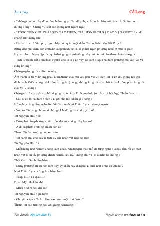 Âm Công Cổ Long
Tạo Ebook: Nguyễn Kim Vỹ Nguồn truyện: vnthuquan.net
- “không cho họ thấy đủ những hiểm nguy, đâu dễ gì họ chấp nhận liều với cái chết để tìm con
đường sống?” Chàng vụt cất cao giọng như ngâm nga:
- “TỐNG TIỄN CỬU PHÁI QUY TÂY THIÊN, THU HỒN BÍCH DẠ ĐÀY VẠN KIẾP?” Sau đó,
chàng cười rống lên:
- Hạ.ha…ha…! Yêu phụ ngươi hãy còn quên một điều. Ta họ BaÏch tên Bất Phục!
Rừng đao núi kiếm còn chưa khuất phục được ta, sá gì hai ngọn phướng nhuốm mùi tà giáo!
Hạ.ha…ha… Ngay lập tức, quần hùng nghe giữa tầng mây mù có một âm thanh lạ tai vang ra:
- Tiểu tử Bạch Bất Phục kia! Ngươi cho là tà giáo vậy có dám đi qua hai tấm phướng mà vào Vô Vi
cung không?
Chàng ngẩn người vì lời nói này.
Âm thanh lạ tai vì không phải là âm thanh của mụ yêu phụ Vô Vi Tiên Tử. Tiếp đó, giọng nói gọi
đích danh Vô Vi cung mà không xưng là tệ cung, không lẽ người vừa phát thoại không phải là người
của Vô Vi cung?
Chàng còn đang ngẫm nghĩ bỗng nghe có tiếng Từ Nguyên Hậu thầm thì hỏi Ngộ Thiền đại sư:
- Đại sư có bị hai tấm phiến kia gợi nhớ một điều gì không ?
Hồ nghi, chàng lắng nghe lời đối đáp của Ngộ Thiền đại sư và mọi người:
- Ýù của Từ bang chủ muốn hỏi gì, khi dùng hai chữ gợi nhớ?
Từ Nguyên Hậu nói:
- Dùng hai tấm phướng chiêu hồn, đại sư không thấy lạ sao?
- A di đà phật! Phướng chiêu hồn à?
Thanh Từ đạo trưởng hỏi xen vào:
- Từ bang chủ cho đây là tiêu ký của nhân vật nào đó sao?
Từ Nguyên Hậu đáp:
- Mỗ không nhớ rõ nên không dám chắc. Nhưng quả thật, mỗ đã từng nghe quá lâu lắm rồi có một
nhân vật luôn lấy phướng chiêu hồn là tiêu ký. Trong chư vị, có ai nhớ rõ không ?
Thôi Oanh Oanh lẩm bẩm:
- Dùng phướng chiêu hồn làm tiêy ký, điều này đúng là tà quái như Phục ca vừa nói.
Ngộ Thiền đại sư cũng lẩm bẩm theo:
- Tà quái…! Tà quái…!
Đoan Mộc Hạ kêu khẽ:
- Muội nhớ ra rồi, đại ca!
Từ Nguyên Hậu nghi ngờ:
- Chuyện xảy ra đã lâu, làm sao tam muội nhớ được ?
Thanh Từ đạo trưởng hỏi với giọng nôn nóng:
 