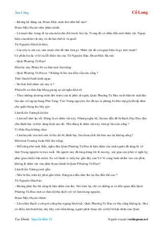 Âm Công Cổ Long
Tạo Ebook: Nguyễn Kim Vỹ Nguồn truyện: vnthuquan.net
- Không kể đúng sai, Đoan Mộc môn chủ nhớ thế nào?
Đoan Mộc Hạ nói như phân minh:
- Là muội đọc trong di tự của môn chủ đời trước lưu lại. Trong đó có nhắc đến một nhân vật. Ngoại
hiệu của nhân vật này có đủ hai chữ tà và quái!
Từ Nguyên Hậu hối thúc:
- Lúc nãy ta nói sai, tam muội chớ để tâm làm gì. Nhân vật đó có ngoại hiệu là gì, tam muội?
Có phần hả dạ vì lời tạ lỗi khéo léo của Từ Nguyên Hậu, Đoan Mộc Hạ nói:
- Quái Phướng Tà Đạo!
Đến lúc này Phiêu Di sư thái mới lên tiếng:
- Quái Phướng Tà Đao ư ? Không lẽ lão ma đầu vẫn còn sống ?
Thôi Oanh Oanh kinh ngạc:
- Sư thái biết nhân vật này ư ?
Phiêu Di sư thái đáp bằng giọng sợ sệt nghe khá rõ:
- Theo những chưởng môn đời trước của tệ phái di ngôn, Quái Phướng Tà Đao xuất thân từ một đảo
lân cận với ngoại bang Phù Tang. Vào Trung nguyên, lão đã tạo ra phong ba bão táp gây khiếp đảm
cho quần hùng lúc bấy giờ.
Lâm Kiến Tường kêu lên:
- Lâm mỗ nhớ lại rồi. Đúng là có nhân vật này. Nhưng nghe kể, lão ma đầu đã bị Bạch Hạc Đảo đảo
chủ đánh bại và biệt dạng luôn sau đó. Nếu đúng là nhân vật này, làm gì lão còn sống ?
Vi Hữu Đạo không chịu:
- Lâm huynh vừa mới nói là lão chỉ bị đánh bại, lão chưa chết thì làm sao lại không sống ?
Đến lượt Trương Luân Hồi lên tiếng:
- Mỗ cũng nhớ một điều, nghe đâu Quái Phướng Tà Đao là hậu nhân của một người đã từng bị võ
lâm Trung nguyên ta trục xuất. Do người này đã tùng dùng lời lẽ ma mỵ, xúi giục các phái vì nghi kỵ
phải giao chiến liên miên. So với hành vi mấy lúc gần đây của Vô Vi cung luôn nhắm vào các phái,
không lẽ nhân vật vừa phát thoại chính là Quái PHướng Tà Đao?
Lâm Kiến Tường cười gằn:
- Nếu là lão, niên kỷ phải gần trăm. Hạng ma đầu như lão lại thọ đến thế sao ?
Từ Nguyên Hậu bảo:
- Không phải lão thì cũng là hậu nhân của lão. Nói tóm lại, chỉ có những ai có liên quan đến Quái
Phướng Tà Đao mới có thái độ thù địch với võ lâm trung nguyên.
Đoan Mộc Hạ nói thêm:
- Lão nhân Bạch y công tử cũng thọ ngang bách tuế, Quái Phướng Tà Đao có thọ cũng không lạ. Duy
có điều, âm thanh lúc nãy hãy còn trầm hùng, người phát thoại chỉ có thể là hậu nhân của Quái
 