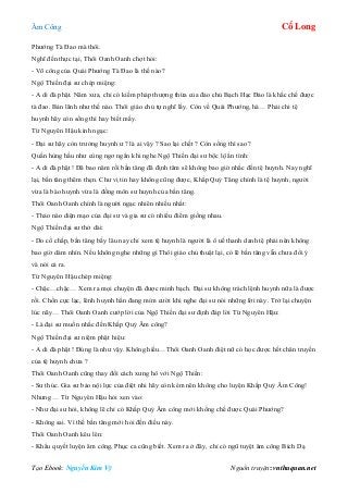 Âm Công Cổ Long
Tạo Ebook: Nguyễn Kim Vỹ Nguồn truyện: vnthuquan.net
Phướng Tà Đao mà thôi.
Nghĩ đến thực tại, Thôi Oanh Oanh chợt hỏi:
- Võ công của Quái Phướng Tà Đao là thế nào?
Ngộ Thiền đại sư chép miệng:
- A di đà phật. Năm xưa, chỉ có kiếm pháp thượng thừa của đảo chủ Bạch Hạc Đảo là khắc chế được
tà đao. Bản lãnh như thế nào. Thôi giáo chủ tự nghĩ lấy. Còn về Quái Phướng, hà… Phải chi tệ
huynh hãy còn sống thì hay biết mấy.
Từ Nguyên Hậu kinh ngạc:
- Đại sư hãy còn trưởng huynh ư ? là ai vậy ? Sao lại chết ? Còn sống thì sao ?
Quần hùng hầu như cùng ngơ ngẩn khi nghe Ngộ Thiền đại sư bộc lộ ẩn tình:
- A di đà phật ! Đã bao năm rồi bần tăng đã định tâm sẽ không bao giờ nhắc đến tệ huynh. Nay nghĩ
lại, bần tăng thêm thẹn. Chư vị tin hay không cũng được, Khấp Quỷ Tăng chính là tệ huynh, người
vừa là bào huynh vừa là đồng môn sư huynh của bần tăng.
Thôi Oanh Oanh chính là người ngạc nhiên nhiều nhất:
- Thảo nào diện mạo của đại sư và gia sư có nhiều điểm giống nhau.
Ngộ Thiền đại sư thở dài:
- Do cố chấp, bần tăng bấy lâu nay chỉ xem tệ huynh là người là ô uế thanh danh tệ phái nên không
bao giờ dám nhìn. Nếu không nghe những gì Thôi giáo chủ thuật lại, có lẽ bần tăng vẫn chưa đổi ý
và nói cả ra.
Từ Nguyên Hậu chép miệng:
- Chậc…chậc… Xem ra mọi chuyện đã được minh bạch. Đại sư không trách lệnh huynh nữa là được
rồi. Chốn cực lạc, lênh huynh hẳn đang mỉm cười khi nghe đại sư nói những lời này. Trở lại chuyện
lúc nãy… Thôi Oanh Oanh cướp lời của Ngộ Thiền đại sư định đáp lời Từ Nguyên Hậu:
- Là đại sư muốn nhắc đến Khấp Quỷ Âm công?
Ngộ Thiền đại sư niệm phật hiệu:
- A di đà phật ! Đúng là như vậy. Không hiểu…Thôi Oanh Oanh điệt nữ có học được hết chân truyền
của tệ huynh chưa ?
Thôi Oanh Oanh cũng thay đổi cách xưng hô với Ngộ Thiền:
- Sư thúc. Gia sư bảo nội lực của điệt nhi hãy còn kém nên không cho luyện Khấp Quỷ Âm Công!
Nhưng … Từ Nguyên Hậu hỏi xen vào:
- Như đại sư hỏi, không lẽ chỉ có Khấp Quỷ Âm công mới khống chế được Quái Phướng?
- Không sai. Vì thế bần tăng mới hỏi đến điều này.
Thôi Oanh Oanh kêu lên:
- Khẩu quyết luyện âm công, Phục ca cũng biết. Xem ra ở đây, chỉ có ngũ tuyệt âm công Bích Dạ
 