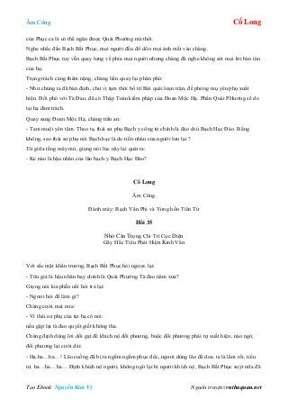 Âm Công Cổ Long
Tạo Ebook: Nguyễn Kim Vỹ Nguồn truyện: vnthuquan.net
của Phục ca là có thể ngăn được Quái Phướng mà thôi.
Nghe nhắc đến Bạch Bất Phục, mọi người đều đổ dồn mọi ánh mắt vào chàng.
Bạch Bất Phục tuy vẫn quay lưng về phía mọi người nhưng chàng đã nghe không sót mọi lời bàn tán
của họ.
Trọng trách càng thêm nặng, chàng liền quay lại phân phó:
- Như chúng ta đã bàn định, chư vị tạm thời bố trí Bát quái loạn trận, đề phòng mụ yêu phụ xuất
hiện. Đối phó với Tà Đao, đã có Thập Toàn kiếm pháp của Đoan Mộc Hạ. Phần Quái PHướng sẽ do
tại hạ đảm trách.
Quay sang Đoan Mộc Hạ, chàng trấn an:
- Tam muội yên tâm. Theo ta, thái sư phụ Bạch y công tử chính là đảo chủ Bạch Hạc Đảo. Bằng
không, sao thái sư phụ nói Bạch hạc là do tiền nhân của người lưu lại ?
Từ giữa tầng mây mù, giọng nói lúc nãy lại quát ra:
- Kẻ nào là hậu nhân của lão bạch y Bạch Hạc Đảo?
Cổ Long
Âm Công
Đánh máy: Bạch Vân Phi và Vong hồn Tiên Tử
Hồi 35
Nhờ Cẩn Trọng Chi Trì Cục Diện
Gãy Hắc Tiêu Phát Hiện Kinh Văn
Với sắc mặt khẩn trương, Bạch Bất Phục hỏi ngược lại:
- Tôn giá là hậu nhân hay chính là Quái Phướng Tà đao năm xưa?
Giọng nói kia phẫn uất hỏi trả lại:
- Ngươi hỏi để làm gì?
Chàng cười mai mỉa:
- Vì thái sư phụ của tại hạ có nói:
nếu gặp lại tà đao quyết giết không tha.
Chàng định dùng lời dối gạt để khích nộ đối phương, buộc đối phương phải tự xuất hiện, nào ngờ,
đối phương lại cười dài:
- Hạ.ha…ha…! Lão cuồng đã bị ta ngấm ngầm phục độc, ngươi dùng lão để doa. ta là lầm rồi, tiểu
tử. ha…ha…ha… Định khích nộ người, không ngờ lại bị người khích nộ, Bạch Bất Phục suýt nữa đã
 