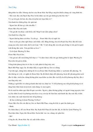 Âm Công Cổ Long
Tạo Ebook: Nguyễn Kim Vỹ Nguồn truyện: vnthuquan.net
động thân lao đến. Nhưng câu hỏi của Đoan Mộc Hạ bỗng vang lên khiến chàng vội vàng đình bộ:
- Nếu xem đảo chủ Bạch Hạc Đảo là thù nhân sao tôn giá không hạ thủ báo thù ?
Vì ý gì tôn giá chỉ làm cho đảo chủ phải mê loạn thần trí ?
Âm thanh kia không đáp, chỉ quát nạt:
- Ngươi hỏi để làm gì, tiểu nha đầu ?
Đoan Mộc Hạ cười lạnh:
- Tôn giá đã tìm được cách khắc chế Thập Toàn kiếm pháp chưa?
Âm thanh kia rống lên:
- Ngươi không được nói bừa. Ta cần gì… Đoan Mộc Hạ vội ngắt lời:
- Xem ra tôn giá chưa nghĩ được cách khắc chế. Bằng không, đảo chủ Bạch Hạc Đảo đâu thể toàn
mạng sau mấy mươi năm dài bị mê loạn ? Hừ ! Cách dùng độc của tôn giá chứng tỏ tôn giá là người
tinh thông độc môn. Tôn giá thật sự là ai ?
- Ta là Quái Phướng Tà Đao.
Đoan Mộc Hạ rít lên:
- Tôn giá nói dối mà không biết thẹn ư ? Ta dám đoan chắc tôn giá không phải là Quái Phướng Tà
Đao như tôn giá tự nhận.
Tiếng kình phong chợt rú rít lên và xuất phát từ tầng mây mù.
Bạch Bất Phục ngay lúc đó nhận thấy có người đặt tay lên vai chàng.
Vụt tỉnh ngộ, chàng hiểu những lời lẽ của Đoan Mộc Hạ không nhằm ý vạch mặt đối phương. Và
nếu không có ý đó, có nghĩa là Đoan Mộc Hạ đã khích được đối phương, buộc đối phương phải xuất
đầu lộ diện, trách cho chàng không phải mạo hiểm tự chui đầu vào bẫy do đối phương sắp bày sẵn ở
sau tầng mây mù.
Những ý nghĩ đến với chàng nhanh như một tia chớp loé. Vì đối phương sau tiếng kình phong rú rít
đang hiện thân hoàn toàn trước mặt chàng và mọi người.
Đó là một lão nhân quả thật đã quá cao niên. Ngoài y phục không giống với người trung nguyên, trên
tay lão nhân là một lá phướng màu đen và tay còn lại thì lăm lăm một thanh đại đao toát đầy tà khí.
Lão nhân vừa xuất hiện liền hỏi trống không:
- Ai bảo ta không là Quái Phướng Tà Đao?
Đoan Mộc Hạ vẫn còn đặt tay lên vai Bạch Bất Phục, nàng ấn khẽ và quát lên đanh gọn:
- Đánh.
Do đoán được ý đồ của Đoan Mộc Hạ, Bạch Bất Phục đã vận khí sẵn, từ khi lão Quái Phướng Tà
Đao hiện thân. Ngay khi Đoan Mộc Hạ ấn khẽ vào vai, chàng vội gầm lên:
- Đỡ!
Cũng lúc đó, Đoan Mộc Hạ vội xuất kiếm chiêu:
 