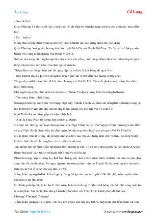 Âm Công Cổ Long
Tạo Ebook: Nguyễn Kim Vỹ Nguồn truyện: vnthuquan.net
- Xem kiếm!
Quái Phướng Tà Đao cười dài vì nhận ra lão đã thấp trí hơn đôi nam nữ hãy còn chưa ráo máu đầu
kia!
- Ha…hạ.hạ.!
Đồng thời, ngọn Quái Phướng trên tay lão và thanh đại đao cũng được lão vận dụng.
Quái Phướng hướng về chưởng kình tứ tuyệt Bích Dạ của Bạch Bất Phục, Tà đao thì vũ lộng cuộn
thẳng vào vầng kiếm quang của Đoan Mộc Hạ.
Sở học của song phương ba người chưa chạm vào nhau, một bóng nhân ảnh khác nữa cũng từ giữa
tầng mây mù lao ra và lao vào tám người còn lại.
Thân phận của bóng nhân ảnh đó ngay lập tức bị bộc lộ khi bóng đó quát lên:
- Bổn tiên tử chưa kịp tìm bọn ngươi, bọn ngươi đã tự tìm đến nạp mạng. Đáng chết.
Tầng mây mù liền tan biến đi khi tâm chưởng của Vô Vi Tiên Tử xuất phát ra một vầng lửa thiên
hoa? thần công.
Mọi người ngay lập tức nhìn rõ mặt nhau. Thanh Từ đạo trưởng liền lớn tiếng hô hoán:
- Tứ tượng kiếm, phát động.
Bốn ngọn trường kiếm của Võ Đang, Nga My, Thanh Thành và Hoa sơn bốn phái liền được tung ra,
tạo thành một vành đai dày đặc nhưng kiếm quang vây kín lấp Vô Vi Tiên Tử.
Ngộ Thiền đại sư cũng gấp rút niệm phật hiệu:
- A di đà phật. Phản tứ tượng hợp chưởng. Đánh!
Và hiệp lực những bốn loại chưởng kình của Ngộ Thiền đại sư, Từ Nguyên Hậu, Trương Luân Hồi
và của Thôi Oanh Oanh liền lao đến ngăn đỡ chưởng thiên hoa? của yêu phụ Vô Vi Tiên Tử.
Dù là phản trận tứ tượng, dù là hợp kình của bốn cao thủ vào hạng nhất nhì võ lâm, họ cũng bị dư
kình từ thiên hoa? chưởng làm cho huyết khí sôi trào.
Tuy nhiên không phải ngẫu nhiên mà trên đường đi đến Võ Di Sơn mọi người đã bàn định và tự lập
thành bát quái loạn trận như Bạch Bất Phục vừa hô hoán.
Phản tứ tượng hợp chưởng tuy thất bại nhưng việc làm chậm cước trình và thân thủ của mụ yêu phụ
xem như đã thành công. Và ngay lập tức, tứ tượng kiếm trận do Thanh Từ đạo trưởng làm chủ trận
liền tạo sự bối rối cho mụ yêu phụ Vô Vi.
Vầng kiếm quang do bốn kiếm hợp lại đang đổ ập vào mụ từ tứ phía. Để đối phó, nếu mụ thi triển
các loại công phu như:
Hư không nhiếp vật, thiên hoa? thần công hoặc kim dung chỉ thì mụ không thể đối phó cùng một lúc
ở cả tứ phía. Mụ đành phải dùng đến nhuyễn kiếm với Thập Toàn kiếm pháp đã lén học.
Choang! Choang! Choang!
Vầng kiếm quang của tứ phái vừa bị kiếm chiêu của mụ đẩy bật ra, hợp kình của bốn nhân vật còn
 