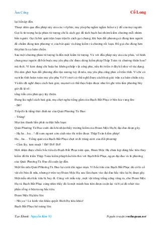 Âm Công Cổ Long
Tạo Ebook: Nguyễn Kim Vỹ Nguồn truyện: vnthuquan.net
lại liền ập đến.
Thoạt nhìn qua đấu pháp này của các võ phái, mụ yêu phụ ngấm ngầm hiểu ra ý đồ của mọi người.
Gọi là tứ tượng hoặc phản tứ tượng chỉ là cách gọi để tách bạch hai nhóm kiếm chưởng mỗi nhóm
bốn người. Gọi là bát quái trận loạn trận là cách gọi chung, khi bọn đối phương có đúng tám người
để chiếm đúng tám phương vị của bát quái và dùng kiếm và chưởng rối loạn. Để gọi cho đúng hơn
thì phải là xa luân chiến.
Sau một chưởng phản tứ tượng là đến một kiếm tứ tượng. Và với đấu pháp này của các phái, vô hình
chung mọi người đã bắt buộc mụ yêu phụ chỉ được dùng kiếm pháp Thập Toàn và chưởng thiên hoa?
mà thôi. Vì kim dung chỉ hoặc hư không nhiếp vật công phu, nếu thi triển ở đây kể như vô tác dụng.
Dù căm ghét bọn đối phương đến tận xương tuỷ đi nũa, mụ yêu phụ cũng phải cố trấn tĩnh. Vì chỉ có
sự trấn tĩnh hoàn toàn mụ yêu phụ Vô Vi mới có thể nghĩ được cách hoá giải trận xa luân chiến này.
Và khi đã nghĩ được cách hoá giải, mụ mới có thể thực hiện được như lời ghi trên tấm phướng bây
giờ đã lộ rõ:
tống tiễn cửu phái quy tây thiên.
Đang lúc nghĩ cách hoá giải, mụ chợt nghe tiếng gầm của Bạch Bất Phục ở bên kia vang lên:
- Đỡ!
Tiếp đó là tiếng thét đinh tai của Quái Phướng Tà Đao:
- Trúng!
Mọi âm thanh liền phát ra thật hỗn loạn:
Quái Phướng Tà Đao cười dài khi nhận thấy trường kiếm của Đoan Mộc Hạ bị đại đao đoạn gãy.
- Hạ.ha…ha…! để xem ngươi còn cách nào thi triển được Thập Toàn kiếm pháp!
Ha…ha… Tiếng quát của Bạch Bất Phục chợt át đi tràng cười của đối phương:
- Cầm lấy, tam muội ! Đỡ! Đỡ! Đỡ!
Mới nhận được chiếc hắc tiêu do Bạch Bất Phục ném qua, Đoan Mộc Hạ chưa kịp dùng hắc tiêu thay
kiếm để thi triển Thập Toàn kiếm pháp hầu liên thủ với Bạch Bất Phục, ngọn đại đao và lá phướng
của Quái Phướng Tà Đao đã cuộn ập đến.
Một lần nữa Quái PHướng Tà Đao lại cười dài ngạo mạn. Vì hắc tiêu của Bạch Bất Phục dù có là cổ
vật chí báu đi nữa, nhưng ở trên tay Đoan Mộc Hạ sau lần chạm vào đại đao hắc tiêu lại bị đoạn gãy.
Một mẫu nhỏ hắc tiêu bị bay đi. Cùng với mẫu này, một vật trăng trắng cũng văng ra, cho Đoan Mộc
Hạ và Bạch Bất Phục cùng nhìn thấy đó là một mảnh hoa tiên được cuộn lại và bị ai đó nhét vào
phần rỗng ở bên trong hắc tiêu.
Đoan Mộc Hạ kêu lên:
- Nhị ca ! Là kinh văn khẩu quyết Bích Dạ tiêu khúc!
Bạch Bất Phục hô toáng lên:
 