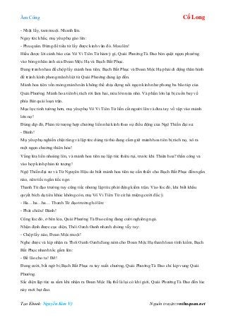 Âm Công Cổ Long
Tạo Ebook: Nguyễn Kim Vỹ Nguồn truyện: vnthuquan.net
- Nhặt lấy, tam muội. Nhanh lên.
Ngay tức khắc, mụ yêu phụ gào lên:
- Phu quân. Đừng để tiểu tử lấy được kinh văn đó. Mau lên!
Hiểu được lời cảnh báo của Vô Vi Tiên Tử hàm ý gì, Quái Phướng Tà Đao bèn quật ngọn phướng
vào bóng nhân ảnh của Đoan Mộc Hạ và Bạch Bất Phục.
Đang tranh nhau để chộp lấy mảnh hoa tiên, Bạch Bất Phục và Đoan Mộc Hạ phải di động thân hình
để tránh kình phong mãnh liệt từ Quái Phướng đang ập đến.
Mảnh hoa tiên vốn mỏng mảnh nên không thể chịu đựng nổi ngọn kình như phong ba bão táp của
Quái Phướng. Mảnh hoa tiên bị rách rời làm hai, nửa lớn nửa nhỏ. Và phần lớn lại bị cuốn bay về
phía Bát quái loạn trận.
Mục lực tinh tường hơn, mụ yêu phụ Vô Vi Tiên Tử liền cất người lên và đưa tay vồ vập vào mảnh
lớn nọ!
Đúng dịp đó, Phản tứ tượng hợp chưởng liền nhả kình theo sự điều động của Ngộ Thiền đại sư.
- Đánh!
Mụ yêu phụ nghiến chặt răng và lập tức dùng tả thủ đang cầm giữ mảnh hoa tiên bị rách nọ, xô ra
một ngọn chưởng thiên hỏa!
Vầng lửa liền nhoáng lên, và mảnh hoa tiên nọ lập tức thiêu rụi, trước khi Thiên hoa? thần công va
vào hợp kình phản tứ tượng!
Ngộ Thiền đại sư và Từ Nguyên Hậu do biết mảnh hoa tiên nọ cần thiết cho Bạch Bất Phục đến ngần
nào, nên tiếc ngẩn tiếc ngơ.
Thanh Từ đạo trưởng tuy cũng tiếc nhưng lập tức phát động kiếm trận. Vào lúc đó, khi biết khẩu
quyết bích dạ tiêu khúc không còn, mụ Vô Vi Tiên Tử cứ há miệng cười đắc ý.
- Ha…ha…ha… Thanh Từ đạo trưởng hô lên:
- Phát chiêu! Đánh!
Cũng lúc đó, ở bên kia, Quái Phướng Tà Đao cũng đang cười nghiêng ngả.
Nhận định được cục diện, Thôi Oanh Oanh nhanh chóng vẫy tay:
- Chộp lấy nào, Đoan Mộc muội!
Nghe được và kịp nhận ra Thôi Oanh Oanh đang ném cho Đoan Mộc Hạ thanh loan tình kiếm, Bạch
Bất Phục nhanh tốc gầm lên:
- Để lão cho ta! Đỡ!
Đang cười, bất ngờ bị Bạch Bất Phục ra tay xuất chưởng, Quái Phướng Tà Đao chỉ kịp vung Quái
Phướng.
Sắc diện lập tức sa sầm khi nhận ra Đoan Mộc Hạ thế là lại có khí giới, Quái Phướng Tà Đao đến lúc
này mới bạt đao.
 