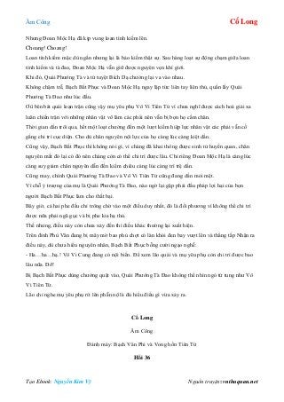 Âm Công Cổ Long
Tạo Ebook: Nguyễn Kim Vỹ Nguồn truyện: vnthuquan.net
Nhưng Đoan Mộc Hạ đã kịp vung loan tình kiếm lên.
Choang! Choang!
Loan tình kiếm mặc dù ngắn nhưng lại là bảo kiếm thật sự. Sau hàng loạt sự động chạm giữa loan
tình kiếm và tà đao, Đoan Mộc Hạ vẫn giữ được nguyên vẹn khí giới.
Khi đó, Quái Phướng Tà và tứ tuyệt Bích Dạ chưởng lại va vào nhau.
Không chậm trễ, Bạch Bất Phục và Đoan Mộc Hạ ngay lập tức liên tay liên thủ, quấn lấy Quái
Phướng Tà Đao như lúc đầu.
Ơû bên bát quái loạn trận cũng vậy mụ yêu phụ Vô Vi Tiên Tử vì chưa nghĩ được cách hoá giải xa
luân chiến trận với những nhân vật võ lâm các phái nên vẫn bị bọn họ cầm chân.
Thời gian dần trôi qua, hết một loạt chưởng đến một lượt kiếm hiệp lực nhân vật các phái vẫn cố
gắng chi trì cục diện. Cho dù chân nguyên nội lực của họ càng lúc càng kiệt dần.
Cũng vậy, Bạch Bất Phục thì không nói gì, vì chàng đã khai thông được sinh tử huyền quan, chân
nguyên mất đó lại có đó nên chàng còn có thể chi trì được lâu. Chỉ riêng Đoan Mộc Hạ là càng lúc
càng suy giảm chân nguyên dẫn đến kiếm chiêu càng lúc càng trì trệ dần.
Cũng may, chính Quái Phướng Tà Đao và Vô Vi Tiên Tử cũng đang dần mỏi mệt.
Vì chỗ ỷ trượng của mụ là Quái Phướng Tà Đao, nào ngờ lại gặp phải đấu pháp lợi hại của bọn
người Bạch Bất Phục làm cho thất bại.
Bây giờ, cả hai phe đều chỉ trông chờ vào một điều duy nhất, đó là đối phương vì không thể chi trì
được nữa phải ngã gục và bị phe kia hạ thủ.
Thế nhưng, điều này còn chưa xảy đến thì điều khác thường lại xuất hiện.
Trên đỉnh Phù Vân đang bị mây mờ bao phủ chợt có làn khói đen bay vượt lên và thẳng tắp Nhận ra
điều này, dù chưa hiểu nguyên nhân, Bạch Bất Phục bỗng cười ngạo nghễ:
- Ha…ha…hạ.! Vô Vi Cung đang có nội biến. Để xem lão quái và mụ yêu phụ còn chi trì được bao
lâu nữa. Đỡ!
Bị Bạch Bất Phục dùng chưởng quật vào, Quái Phướng Tà Đao không thể nhìn ngó tứ tung như Vô
Vi Tiên Tử.
Lão chỉ nghe mụ yêu phụ rít lên phẫn nộ là đủ hiểu điều gì vừa xảy ra.
Cổ Long
Âm Công
Đánh máy: Bạch Vân Phi và Vong hồn Tiên Tử
Hồi 36
 