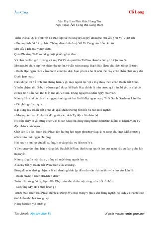 Âm Công Cổ Long
Tạo Ebook: Nguyễn Kim Vỹ Nguồn truyện: vnthuquan.net
Vào Địa Lao Phát Giác Hung Tin
Ngũ Tuyệt Âm Công Phá Long Đàm
Thần trí của Quái Phướng Tà Đao lập tức bị lung lay, ngay khi nghe mụ yêu phụ Vô Vi rít lên:
- Bọn nghịch đồ đáng chết. Chúng dám thiêu huỷ Vô Vi Cung của bổn tiên tử.
Mụ vẫy kình, mụ vung kiếm.
Quái Phướng Tà Đao cũng quật phướng bạt đao.
Và như hai làn gió thoảng, cả mụ Vô Vi và quái lão Tà Đao nhanh chóng bỏ trận lao đi.
Mọi người chưa kịp thở phào nhẹ nhõm vì vẫn toàn mạng, Bạch Bất Phục chợt lớn tiếng đề tỉnh:
- Bạch Hạc ngàn năm vẫn còn lũ con hậu duệ, bọn yêu ma bỏ đi như thế này chắc chắn phải có ý đồ.
Đuổi theo mau.
Hiểu được lời đề tỉnh của chàng hàm ý gì, mọi người lại vội vàng chạy theo chân Bạch Bất Phục.
Vì nếu chậm trễ, để bọn yêu ma giữ được lũ Bạch Hạc chính là trân dược quí báu, lũ yêu ma lại có
cơ hội tinh tiến nội lực. Đến lúc đó, võ lâm Trung nguyên ắt đến ngày mạt vận.
Nhưng đến chỗ có cắm hai ngọn phướng với hai lời lẽ đầy ngạo mạn, Thôi Oanh Oanh vụt kêu lên:
- Đề phòng có cơ quan.
Kịp dừng lại, Bạch Bất Phục do quá khẩn trương bèn hối hả bảo mọi người:
- Mọi người mau lùi lại và đứng sát vào, nhờ Tỵ độc châu bảo hộ.
Họ liền chạy đi và đứng chen vào Đoan Mộc Hạ đang nâng thanh loan tình kiếm có khảm viên Tỵ
độc châu trước ngực.
Chờ đến lúc đó, Bạch Bất Phục liền hướng hai ngọn phướng và quật ra song chưởng. Mỗi chưởng
nhắm vào một ngọn phướng.
Hai ngọn phướng vừa đổ xuống, hai vầng hắc vụ liền toa? ra.
Yû trượng vào tấm thân kháng độc Bạch Bất Phục định tung người lao qua màn hắc vụ đang che kín
thị tuyến.
Nhưng từ giữa mà hắc vụ bỗng có một bóng người lao ra.
Xuất kỳ bất ý, Bạch Bất Phục liền xuất chưởng.
Bóng đó như không nhận ra là có chưởng kình ập đến nên vẫn thản nhiên vừa lao vừa kêu lên:
- Bạch huynh! Bạch Huynh ở đâu ?
Toàn thân rúng động, Bạch Bất Phục vừa thu chiêu vội vàng, vừa bối rối hỏi:
- Là Đồng Mỹ Hoa phải không ?
Trước mặt Bạch Bất Phục chính là Đồng Mỹ Hoa trong y phục của hạng người nô dịch và thanh loan
tình kiếm thứ hai trong tay.
Nàng kêu lên vui sướng:
 