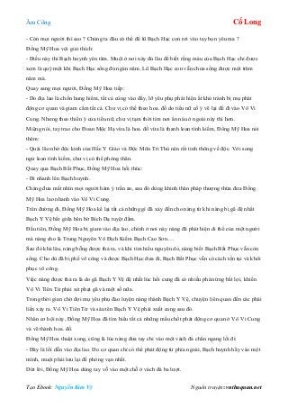 Âm Công Cổ Long
Tạo Ebook: Nguyễn Kim Vỹ Nguồn truyện: vnthuquan.net
- Còn mọi người thì sao ? Chúng ta đâu có thể để lũ Bạch Hạc con rơi vào tay bọn yêu ma ?
Đồng Mỹ Hoa vội giải thích:
- Điều này thì Bạch huynh yên tâm. Muội ở nơi này đủ lâu để biết rằng máu của Bạch Hạc chỉ được
xem là quý một khi Bạch Hạc sống đủ ngàn năm. Lũ Bạch Hạc con vẫn chưa sống được một trăm
năm mà.
Quay sang mọi người, Đồng Mỹ Hoa tiếp:
- Do địa lao là chốn hung hiểm, tất cả cùng vào đấy, lỡ yêu phụ phát hiện ắt khó tránh bị mụ phát
động cơ quan và giam cầm tất cả. Chư vị có thể theo hoa. đồ do tiểu nữ cố ý vẽ lại để đi vào Vô Vi
Cung. Nhưng theo thiển ý của tiểu nữ, chư vị tạm thời tìm nơi ẩn náu ở ngoài này thì hơn.
Miệng nói, tay trao cho Đoan Mộc Hạ vừa là hoa. đồ vừa là thanh loan tình kiếm, Đồng Mỹ Hoa nói
thêm:
- Quái lão nhờ độc kinh của Hắc Y Giáo và Độc Môn Tri Thù nên rất tinh thông về độc. Với song
ngư loan tình kiếm, chư vị có thể phòng thân.
Quay qua Bạch Bất Phục, Đồng Mỹ Hoa hối thúc:
- Đi nhanh lên Bạch huynh.
Chàng đưa mắt nhìn mọi người hàm ý trấn an, sau đó dùng khinh thân pháp thượng thừa đưa Đồng
Mỹ Hoa lao nhanh vào Vô Vi Cung.
Trên đường đi, Đồng Mỹ Hoa kể lại tất cả những gì đã xảy đến cho nàng từ khi nàng bị gã đệ nhất
Bạch Y Vệ bắt giữa bên bờ Bích Dạ tuyệt đầm.
Đầu tiên, Đồng Mỹ Hoa bị giam vào địa lao, chính ở nơi này nàng đã phát hiện di thể của một người
mà nàng cho là Trung Nguyên Vô Địch Kiếm Bạch Cao Sơn….
Sau đó khá lâu, nàng bỗng được thả ra, và khi tìm hiểu nguyên do, nàng biết Bạch Bất Phục vẫn còn
sống. Cho dù đã bị phế võ công và được Bạch Hạc đưa đi, Bạch Bất Phục vẫn có cách tồn tại và khôi
phục võ công.
Việc nàng được thả ra là do gã Bạch Y Vệ đệ nhất lúc hồi cung đã có nhiều phản ứng bất lợi, khiến
Vô Vi Tiên Tử phải xử phạt gã và một số nữa.
Trong thời gian chờ đợi mụ yêu phụ đào luyện nàng thành Bạch Y Vệ, chuyện liên quan đến các phái
liền xảy ra. Vô Vi Tiên Tử và sáu tên Bạch Y Vệ phải xuất cung sau đó.
Nhân cơ hội này, Đồng Mỹ Hoa đã tìm hiểu tất cả những mấu chốt phát động cơ quan ở Vô Vi Cung
và vẽ thành hoa. đồ.
Đồng Mỹ Hoa thuật xong, cũng là lúc nàng đưa tay chỉ vào một vách đá chắn ngang lối đi:
- Đây là lối dẫn vào địa lao. Do cơ quan chỉ có thể phát động từ phía ngoài, Bạch huynh hãy vào một
mình, muội phải lưu lại đề phòng vạn nhất.
Dứt lời, Đồng Mỹ Hoa dùng tay vỗ vào một chỗ ở vách đá ba lượt.
 