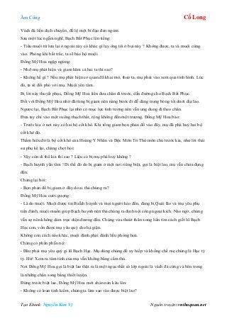 Âm Công Cổ Long
Tạo Ebook: Nguyễn Kim Vỹ Nguồn truyện: vnthuquan.net
Vách đá liền dịch chuyển, để lộ một bí đạo đen ngòm.
Sau một lúc ngẫm nghĩ, Bạch Bất Phục lên tiếng:
- Tiểu muội tử lưu lại ở ngoài này có khác gì lạy ông tôi ở bụi này ? Không được, ta và muội cùng
vào. Phòng khi bất trắc, ta sẽ bảo hộ muội.
Đồng Mỹ Hoa ngập ngừng:
- Nhỡ mụ phát hiện và giam hãm cả hai ta thì sao?
- Không hề gì ? Nếu mụ phát hiện cơ quan đã khai mở, theo ta, mụ phải vào xem qua tình hình. Lúc
đó, ta sẽ đối phó với mụ. Muội yên tâm.
Bị lời này thuyết phục, Đồng Mỹ Hoa liền đưa chân đi trước, dẫn đường cho Bạch Bất Phục.
Đối với Đồng Mỹ Hoa nhờ đã từng bị giam nên nàng bước đi dễ dàng trong bóng tối dưới địa lao.
Ngược lại, Bạch Bất Phục lại nhờ có mục lực tinh tường nên vẫn ung dung đi theo chân.
Đưa tay chỉ vào một vuông thạch thất, rộng không đến một trượng, Đồng Mỹ Hoa bảo:
- Trước kia ở nơi này có hai bộ cốt khô. Khi tống giam bọn phản đồ vào đây, mụ đã phá huỷ hai bộ
cốt khô đó.
Thầm hiểu đó là bộ cốt khô của Hoàng Y Nhân và Độc Môn Tri Thù môn chủ trước kia, như lời thái
sư phụ kể lại, chàng chợt hỏi:
- Vậy còn di thể kia thì sao ? Liệu có bị mụ phá huỷ không ?
- Bạch huynh yên tâm ! Di thể đó do bị giam ở một nơi riêng biệt, gọi là biệt lao, mụ vẫn chưa đụng
đến.
Chàng lại hỏi:
- Bọn phản đồ bị giam ở đây do ai thả chúng ra?
Đồng Mỹ Hoa cười gượng:
- Là do muội. Muội được tin BaÏch huynh và mọi người kéo đến, đang bị Quái lão và mụ yêu phụ
tiến đánh, muội muốn giúp Bạch huynh nên thả chúng ra định nội công ngoại kích. Nào ngờ, chúng
vẫn sợ nên không dám trực diện đương đầu. Chúng vừa thoát thân xong liền tìm cách giết lũ Bạch
Hạc con, vốn được mụ yêu quý cho hả giận.
Không còn cách nào khác, muội đành phải đánh liều phóng hoả.
Chàng có phần phẫn nộ:
- Đâu phải mụ yêu quý gì lũ Bạch Hạc. Mụ dùng chúng để uy hiếp và khống chế mẹ chúng là Hạc tỷ
tỷ. Hừ! Xem ra tâm tính của mụ vẫn không bằng cầm thú.
Nơi Đồng Mỹ Hoa gọi là biệt lao thật ra là một ngục thất có lớp ngoài là vách đá cứng và bên trong
là những chấn song bằng thiết luyện.
Đứng trước biệt lao, Đồng Mỹ Hoa mới chán nản kêu lên:
- Không có loan tình kiếm, chúng ta làm sao vào được biệt lao?
 