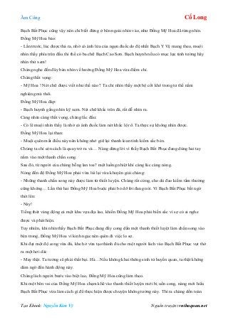 Âm Công Cổ Long
Tạo Ebook: Nguyễn Kim Vỹ Nguồn truyện: vnthuquan.net
Bạch Bất Phục cũng vậy nên chỉ biết đứng ở bên ngoài nhìn vào, như Đồng Mỹ Hoa đã từng nhìn.
Đồng Mỹ Hoa bảo:
- Lần trước, lúc được thả ra, nhờ có ánh lửa của ngọn đuốc do đệ nhất Bạch Y Vệ mang theo, muội
nhìn thấy phía trên đầu thi thể có ba chữ Bạch Cao Sơn. Bạch huynh nếu có mục lực tinh tường hãy
nhìn thử xem!
Chàng nghe đến đây bèn nhìn về hướng Đồng Mỹ Hoa vừa điểm chỉ.
Chàng thất vọng:
- Mỹ Hoa ! Nét chữ được viết như thế nào ? Ta chỉ nhìn thấy một bộ cốt khô trong tư thế nằm
nghiêng mà thôi.
Đồng Mỹ Hoa đáp:
- Bạch huynh gắng nhìn kỹ xem. Nét chữ khắc trên đá, rất dễ nhìn ra.
Càng nhìn càng thất vọng, chàng lắc đầu:
- Có lẽ muội nhìn thấy là nhờ có ánh đuốc làm nét khắc lộ rõ. Ta thực sự không nhìn được.
Đồng Mỹ Hoa lại than:
- Muội quên mất điều này nên không nhớ giữ lại thanh loan tình kiếm sắc bén.
Chúng ta chỉ còn cách là quay trở ra và… Nàng dừng lời vì thấy Bạch Bất Phục đang dùng hai tay
nắm vào một thanh chấn song.
Sau đó, từ người của chàng bỗng lan toa? một luồng nhiệt khí càng lúc càng nóng.
Nóng đến độ Đồng Mỹ Hoa phải vừa lùi lại vừa khuyên giải chàng:
- Những thanh chấn song này được làm từ thiết luyện. Chúng rất cứng, cho dù đao kiếm tầm thường
cũng không… Lần thứ hai Đồng Mỹ Hoa buộc phải bỏ dỡ lời đang nói. Vì Bạch Bất Phục bất ngờ
thét lên:
- Này!
Tiếng thét váng động cả một khu vựa địa lao, khiến Đồng Mỹ Hoa phải biến sắc vì sợ có ai nghe
được và phát hiện.
Tuy nhiên, khi nhìn thấy Bạch Bất Phục đang đẩy cong dần một thanh thiết luyệt làm chấn song vào
bên trong, Đồng Mỹ Hoa vì kinh ngạc nên quên đi việc lo sợ.
Khi đạt một độ cong vừa đủ, khe hở vừa tạo thành đủ cho một người lách vào Bạch Bất Phục vụt thở
ra một hơi dài:
- May thật. Ta tưởng sẽ phải thất bại. Hà…Nếu không khai thông sinh tử huyền quan, ta thật không
dám ngờ đến hành động này.
Chàng lách người bước vào biệt lao, Đồng Mỹ Hoa cũng làm theo.
Khi một bên vai của Đồng Mỹ Hoa chạm khẽ vào thanh thiết luyện mới bị uốn cong, nàng mới hiểu
Bạch Bất Phục vừa làm cách gì để thực hiện được chuyện không tưởng này. Thì ra chàng dồn toàn
 