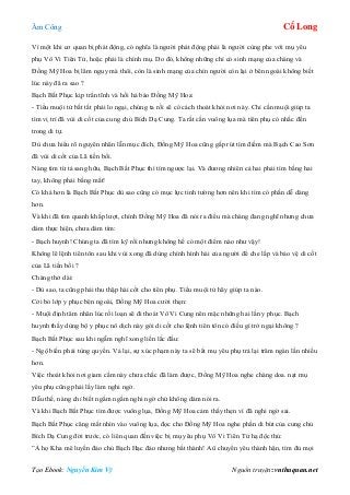 Âm Công Cổ Long
Tạo Ebook: Nguyễn Kim Vỹ Nguồn truyện: vnthuquan.net
Vì một khi cơ quan bị phát động, có nghĩa là người phát động phải là người cùng phe với mụ yêu
phụ Vô Vi Tiên Tử, hoặc phải là chính mụ. Do đó, không những chỉ có sinh mạng của chàng và
Đồng Mỹ Hoa bị lâm nguy mà thôi, còn là sinh mạng của chín người còn lại ở bên ngoài không biết
lúc này đã ra sao ?
Bạch Bất Phục kịp trấn tĩnh và hối hả bảo Đồng Mỹ Hoa:
- Tiểu muội tử bất tất phải lo ngại, chúng ta rồi sẽ có cách thoát khỏi nơi này. Chỉ cần muội giúp ta
tìm vị trí đã vùi di cốt của cung chủ Bích Dạ Cung. Ta rất cần vuông lụa mà tiên phụ có nhắc đến
trong di tự.
Dù chưa hiểu rõ nguyên nhân lẫn mục đích, Đồng Mỹ Hoa cũng gấp rút tìm điềm mà Bạch Cao Sơn
đã vùi di cốt của Lã tiền bối.
Nàng tìm từ tả sang hữu, Bạch Bất Phục thì tìm ngược lại. Và đương nhiên cả hai phải tìm bằng hai
tay, không phải bằng mắt!
Có khá hơn là Bạch Bất Phục dù sao cũng có mục lực tinh tường hơn nên khi tìm có phần dễ dàng
hơn.
Và khi đã tìm quanh khắp lượt, chính Đồng Mỹ Hoa đã nói ra điều mà chàng đang nghĩ nhưng chưa
dám thực hiện, chưa dám tìm:
- Bạch huynh! Chúng ta đã tìm kỹ rồi nhưng không hề có một điểm nào như vậy!
Không lẽ lệnh tiên tôn sau khi vùi xong đã dùng chính hình hài của người để che lấp và bảo vệ di cốt
của Lã tiền bối ?
Chàng thở dài:
- Dù sao, ta cũng phải thu thập hài cốt cho tiên phụ. Tiểu muội tử hãy giúp ta nào.
Cởi bỏ lớp y phục bên ngoài, Đồng Mỹ Hoa cười thẹn:
- Muội định tâm nhân lúc rối loạn sẽ đi thoát Vô Vi Cung nên mặc những hai lần y phục. Bạch
huynh thấy dùng bộ y phục nô dịch này gói di cốt cho lệnh tiên tôn có điều gì trở ngại không ?
Bạch Bất Phục sau khi ngẫm nghĩ xong liền lắc đầu:
- Ngộ biến phải tùng quyền. Vả lại, sự xúc phạm này ta sẽ bắt mụ yêu phụ trả lại trăm ngàn lần nhiều
hơn.
Việc thoát khỏi nơi giam cầm này chưa chắc đã làm được, Đồng Mỹ Hoa nghe chàng doa. nạt mụ
yêu phụ cũng phải lấy làm nghi ngờ.
Dẫu thế, nàng chỉ biết ngấm ngầm nghi ngờ chứ không dám nói ra.
Và khi Bạch Bất Phục tìm được vuông lụa, Đồng Mỹ Hoa cảm thấy thẹn vì đã nghi ngờ sai.
Bạch Bất Phục căng mắt nhìn vào vuông lụa, đọc cho Đồng Mỹ Hoa nghe phần di bút của cung chủ
Bích Dạ Cung đời trước, có liên quan đến việc bị mụ yêu phụ Vô Vi Tiên Tử hạ độc thủ:
”Ả họ Kha mê luyến đảo chủ Bạch Hạc đảo nhưng bất thành! Aû chuyển yêu thành hận, tìm đủ mọi
 