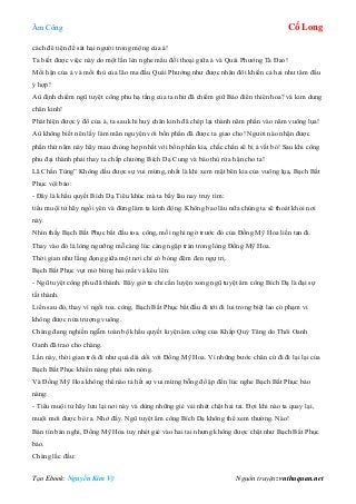 Âm Công Cổ Long
Tạo Ebook: Nguyễn Kim Vỹ Nguồn truyện: vnthuquan.net
cách đê tiện để sát hại người trong mộng của ả!
Ta biết được việc này do một lần lẻn nghe mẩu đối thoại giữa ả và Quái Phướng Tà Đao!
Mối hận của ả và mối thù của lão ma đầu Quái Phướng như được nhân đôi khiến cả hai như tâm đầu
ý hợp!
Aû định chiếm ngũ tuyệt công phu hạ tầng của ta như đã chiếm giữ Bảo điển thiên hoa? và kim dung
chân kinh!
Phát hiện được ý đồ của ả, ta sau khi huỷ chân kinh đã chép lại thành năm phần vào năm vuông lụa!
Aû không biết nên lấy làm mãn nguyện với bốn phần đã được ta giao cho! Người nào nhận được
phần thứ năm này hãy mau chóng hợp nhất với bốn phần kia, chắc chắn sẽ bị ả vất bỏ! Sau khi công
phu đại thành phải thay ta chấp chưởng Bích Dạ Cung và báo thù rửa hận cho ta!
Lã Chấn Tùng” Không dấu được sự vui mừng, nhất là khi xem mặt bên kia của vuông lụa, Bạch Bất
Phục vội bảo:
- Đây là khẩu quyết Bích Dạ Tiêu khúc mà ta bấy lâu nay truy tìm:
tiểu muội tử hãy ngồi yên và đừng làm ta kinh động. Không bao lâu nữa chúng ta sẽ thoát khỏi nơi
này.
Nhìn thấy Bạch Bất Phục bắt đầu toa. công, mối nghi ngờ trước đó của Đồng Mỹ Hoa liền tan đi.
Thay vào đó là lòng ngưỡng mỗ càng lúc càng ngập tràn trong lòng Đồng Mỹ Hoa.
Thời gian như lắng đọng giữa một nơi chỉ có bóng đêm đen ngự trị.
Bạch Bất Phục vụt mở bừng hai mắt và kêu lên:
- Ngũ tuyệt công phu đã thành. Bây giờ ta chỉ cần luyện xong ngũ tuyệt âm công Bích Dạ là đại sự
tất thành.
Liền sau đó, thay vì ngồi toa. công, Bạch Bất Phục bắt đầu đi tới đi lui trong biệt lao có phạm vi
không được nửa trượng vuông.
Chàng đang nghiền ngẫm toàn bộ khẩu quyết luyện âm công của Khấp Quỷ Tăng do Thôi Oanh
Oanh đã trao cho chàng.
Lần này, thời gian trôi đi như quá dài dối với Đồng Mỹ Hoa. Vì những bước chân cứ đi đi lại lại của
Bạch Bất Phục khiến nàng phải nôn nóng.
Và Đồng Mỹ Hoa không thể nào tả hết sự vui mừng bỗng đổ ập đến lúc nghe Bạch Bất Phục bảo
nàng:
- Tiểu muội tử hãy lưu lại nơi này và dùng những giẻ vải nhét chặt hai tai. Đợi khi nào ta quay lại,
muội mới được bỏ ra. Nhớ đấy. Ngũ tuyệt âm công Bích Dạ không thể xem thường. Nào!
Bán tín bán nghi, Đồng Mỹ Hoa tuy nhét giẻ vào hai tai nhưng không được chặt như Bạch Bất Phục
bảo.
Chàng lắc đầu:
 