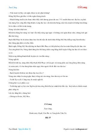 Âm Công Cổ Long
Tạo Ebook: Nguyễn Kim Vỹ Nguồn truyện: vnthuquan.net
- Tiểu muội tử hãy còn nghe được ta nói phải không?
Đồng Mỹ Hoa gật đầu và liền nghe chàng trách:
- Muội không muốn còn được nhìn thấy ánh dương gian nữa sao ? Vì muốn khai mở địa lao, ta phải
vận dụng Âm công đến thập thành. Lòng địa lao vốn kín như bưng, nếu tiểu muội tử không làm đúng
lời ta dặn e sẽ khó toàn mạng.
Nàng vội nhét chặt hơn.
Đến khi chàng hỏi nàng vài lượt vẫn thấy nàng ngơ ngác vì không còn nghe được nữa, chàng mới gật
đầu hài lòng.
Bạch Bất Phục bỏ đi chưa được bao lâu thì nền đá dưới chân Đồng Mỹ Hoa bỗng rung lên nhè nhẹ
như đang gặp phải cơn địa chấn.
Kinh nghi, Đồng Mỹ Hoa không tin Bạch Bất Phục có thể phá huỷ địa lao toàn bằng đá chỉ dựa vào
Âm công Bích Dạ. Nàng định đứng lên thì hàng chấn song bằng thiết luyện bỗng lảo đảo rồi rơi khỏi
vị trí.
Một trong những thanh thiết luyện rơi vào đầu nàng.
Nàng ngất đi.
Đến khi tỉnh lại, nàng nhìn thấy Bạch Bất Phục với hai gói vải mang phía sau lưng đang nhìn nàng
và mỉm cười. Cả hai đang hiện diện ngay bên ngoài lối đi dẫn vào địa lao.
Nàng kêu lên:
- Bạch huynh đã khai mở được địa lao rồi ư ?
Nàng cảm nhận là nàng nghe được tiếng nói của nàng, bèn đưa tay sờ lên tai.
- Ta đã lấy ra rồi. Cũng may là muội ngất đi.
Chàng thở ra có phần e sợ:
- Ta không ngờ uy lực của Ngũ tuyệt âm công Bích Dạ lại mãnh liệt đến vậy. Suýt nữa ta khiến muội
phải uổng tử.
Lấy lại dũng khí, chàng bảo:
- Chúng ta đi nào, Mỹ Hoa.
Cổ Long
Âm Công
Đánh máy: Bạch Vân Phi và Vong hồn Tiên Tử
Hồi 37
 