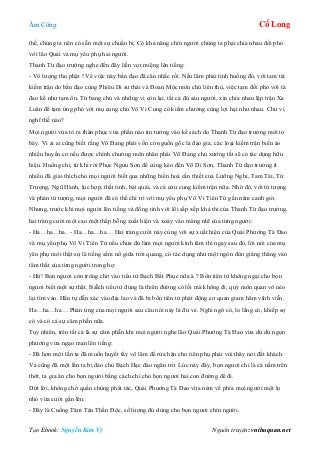 Âm Công Cổ Long
Tạo Ebook: Nguyễn Kim Vỹ Nguồn truyện: vnthuquan.net
thế, chúng ta nên có sẵn một sự chuẩn bị. Có khả năng chín người chúng ta phải chia nhau đối phó
với lão Quái và mụ yêu phụ hai người.
Thanh Từ đạo trưởng nghe đến đây liền vọt miệng lên tiếng:
- Vô lượng thọ phật ! Về việc này bần đạo đã cân nhắc rồi. Nếu lâm phải tình huống đó, với tam tài
kiếm trận do bần đạo cùng Phiêu Di sư thái và Đoan Mộc môn chủ liên thủ, việc tạm đối phó với tà
đao kể như tạm ổn. Từ bang chủ và những vị còn lại, tất cả đủ sáu người, xin chia nhau lập trận Xa
Luân để tạm ứng phó với mụ cung chủ Vô Vi Cung có kiếm chưởng cùng lợi hại như nhau. Chư vị
nghĩ thế nào?
Mọi người vừa tỏ ra thán phục vừa phần nào tin tưởng vào kế sách do Thanh Từ đạo trưởng mới tỏ
bày. Vì ai ai cũng biết rằng Võ Đang phái vốn có nguồn gốc là đạo gia, các loại kiếm trận biến ảo
nhiều huyền cơ nếu được chính chưởng môn nhân phái Võ Đang chủ xướng tất sẽ có tác dụng hữu
hiệu. Huống chi, từ khi rời Phục Ngưu Sơn để cùng kéo đến Võ Di Sơn, Thanh Từ đạo trưởng ít
nhiều đã giải thích cho mọi người biết qua những biến hoá cần thiết của Lưỡng Nghi, Tam Tài, Tứ
Trượng, Ngũ Hành, lục hợp, thất tinh, bát quái, và cả cửu cung kiếm trận nữa. Nhờ đó, với tứ tượng
và phản tứ tượng, mọi người đã có thể chi trì với mụ yêu phụ Vô Vi Tiên Tử gần năm canh giờ.
Nhưng, trước khi mọi người lên tiếng và đồng tình với lối sắp xếp khả thi của Thanh Từ đạo trưởng,
hai tràng cười một cao một thấp bỗng xuất hiện và xoáy vào màng nhĩ của từng người:
- Ha…ha…ha.. - Ha…ha…ha… Hai tràng cười này cùng với sự xuất hiện của Quái Phướng Tà Đao
và mụ yêu phụ Vô Vi Tiên Tử nếu chưa đủ làm mọi người kinh tâm thì ngay sau đó, lời nói của mụ
yêu phụ mới thật sự là tiếng sấm nổ giữa trời quang, có tác dụng như một ngòn đòn giáng thẳng vào
tâm thất của từng người trong họ:
- Hừ! Bọn ngươi còn trông chờ vào tiểu tử Bạch Bất Phục nữa à ? Bổn tiên tử không ngại cho bọn
ngươi biết một sự thật, BaÏch tiểu tử đúng là thiên đường có lối mà không đi, quỷ môn quan vô nẻo
lại tìm vào. Hắn tự dẫn xác vào địa lao và đã bị bổn tiên tử phát động cơ quan giam hãm vĩnh viễn.
Ha…ha…ha… Phản ứng của mọi người sau câu nói này là đủ vẻ. Nghi ngờ có, lo lắng có, khiếp sợ
có và có cả sự căm phẫn nữa.
Tuy nhiên, trên tất cả là sự căm phẫn khi mọi người nghe lão Quái Phướng Tà Đao vừa dứ dứ ngọn
phướng vừa ngạo mạn lên tiếng:
- Đã hơn một lần ta đã muốn huyết tẩy võ lâm để rửa hận cho tiên phụ phải vùi thây nơi đất khách.
Và cũng đã một lần ta bị đảo chủ Bạch Hạc đảo ngăn trở. Lúc này đây, bọn ngươi chỉ là cá nằm trên
thớt, ta gia ân cho bọn người bằng cách chỉ cho bọn ngươi hai con đường để đi.
Dứt lời, không chờ quần chúng phát tác, Quái Phướng Tà Đao vừa ném về phía mọi người một lọ
nhỏ vừa cười gằn lên:
- Đây là Cuồng Tâm Tán Thần Độc, số lượng đủ dùng cho bọn ngươi chín người.
 