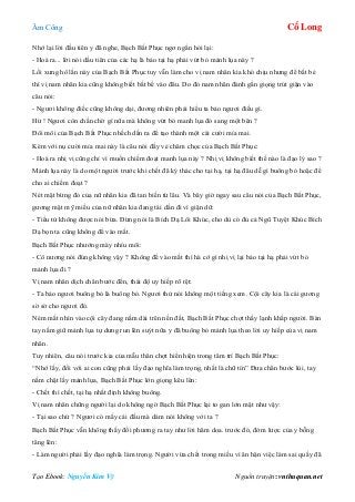 Âm Công Cổ Long
Tạo Ebook: Nguyễn Kim Vỹ Nguồn truyện: vnthuquan.net
Nhớ lại lời đầu tiên y đã nghe, Bạch Bất Phục ngơ ngẩn hỏi lại:
- Hoá ra... lời nói dầu tiên của các hạ là bảo tại hạ phải vứt bỏ mảnh lụa này ?
Lối xưng hô lần này của Bạch Bất Phục tuy vẫn làm cho vị nam nhân kia khó chịu nhưng để bắt bẻ
thì vị nam nhân kia cũng không biết bắt bể vào đâu. Do đó nam nhân đành gằn giọng trút giận vào
câu nói:
- Ngươi không điếc cũng không dại, đương nhiên phải hiểu ta bảo ngươi điều gì.
Hừ ! Ngươi còn chần chờ gì nữa mà không vứt bỏ manh lụa đó sang một bên ?
Đôi môi của Bạch Bất Phục nhếch dần ra để tạo thành một cái cười mỉa mai.
Kèm với nụ cười mỉa mai này là câu nói đầy vẻ châm chọc của Bạch Bất Phục:
- Hoá ra nhị vị cũng chỉ vì muốn chiếm đoạt manh lụa này ? Nhị vị không biết thế nào là đạo lý sao ?
Mảnh lụa này là do một người trước khi chết đã ký thác cho tại hạ, tại hạ đâu dễ gì buông bỏ hoặc để
cho ai chiếm đoạt ?
Nét mặt bừng đỏ của nữ nhân kia đã tan biến từ lâu. Và bây giờ ngay sau câu nói của Bạch Bất Phục,
gương mặt mỹ miều của nữ nhân kia đang tái dần đi vì giận dữ:
- Tiểu tử không được nói bừa. Đừng nói là Bích Dạ Lôi Khúc, cho dù có đủ cả Ngũ Tuyệt Khúc Bích
Dạ bọn ta cũng không để vào mắt.
Bạch Bất Phục nhướng mày nhíu môi:
- Cô nương nói đúng không vậy ? Không để vào mắt thì hà cớ gì nhị vị lại bảo tại hạ phải vứt bỏ
mảnh lụa đi ?
Vị nam nhân dịch chân bước đến, thái độ uy hiếp rõ rệt:
- Ta bảo ngươi buông bỏ là buông bỏ. Ngươi thử nói không một tiếng xem. Cội cây kia là cái gương
sờ sờ cho ngươi đó.
Ném mắt nhìn vào cội cây đang nằm dài trên nền đất, Bạch Bất Phục chợt thấy lạnh khắp người. Bàn
tay nắm giữ mảnh lụa tự dưng run lên suýt nữa y đã buông bỏ mảnh lụa theo lời uy hiếp của vị nam
nhân.
Tuy nhiên, câu nói trước kia của mẫu thân chợt hiển hiện trong tâm trí Bạch Bất Phục:
“Nhớ lấy, đối với ai con cũng phải lấy đạo nghĩa làm trọng, nhất là chữ tín” Đưa chân bước lùi, tay
nắm chặt lấy mảnh lụa, Bạch Bất Phục lớn giọng kêu lên:
- Chết thì chết, tại hạ nhất định không buông.
Vị nam nhân chững người lại do không ngờ Bạch Bất Phục lại to gan lớn mật như vậy:
- Tại sao chứ ? Ngươi có mấy cái đầu mà dám nói không với ta ?
Bạch Bất Phục vẫn không thấy đối phương ra tay như lời hăm doa. trước đó, đởm lược của y bỗng
tăng lên:
- Làm người phải lấy đạo nghĩa làm trọng. Người vừa chết trong miếu vì ân hận việc làm sai quấy đã
 