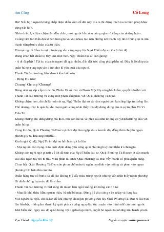 Âm Công Cổ Long
Tạo Ebook: Nguyễn Kim Vỹ Nguồn truyện: vnthuquan.net
Hừ! Nếu bọn ngươi không chấp nhận điều kiện dễ dãi này của ta thì đừng trách ta có biện pháp khác
cứng rắn hơn.
Nhìn chiếc lọ chậm chậm lăn đến chân, mọi người hầu như cùng nghe rõ tiếng của những hoàn
Cuồng tâm tán thần độc ở bên trong lọ va vào nhau, tạo nên những âm thanh tuy nhỏ nhưng lại là âm
thanh tiếng bước chân của tử thần.
Và mọi người đều có một tâm trạng sẵn sàng ngay lúc Ngộ Thiền đại sư tỏ rõ thái độ.
Dùng chân hất chiếc lọ bay qua một bên, Ngộ Thiền đại sư dằn giọng:
- A di đà phật ! Tội ác của các ngươi đã quá nhiều, đến đất trời cũng phải phẫn nộ. Đây là lời đáp của
quần hùng trung nguyên dành cho lũ yêu quái các ngươi.
Thanh Từ đạo trưởng liền khoa kiếm hô hoán:
- Động thủ nào!
Choang! Choang! Choang!
Đúng như sự sắp xếp trước đó, Phiêu Di sư thái và Đoan Mộc Hạ cùng hất kiếm, quyết liên thủ với
Thanh Từ đạo trưởng và cùng một phen sống mái với Quái Phướng Tà Đao.
Không chậm hơn, dù chỉ là một sát nạ, Ngộ Thiền đại sư và năm người còn lại cũng lập tức xông lên.
Thế nhưng, thật là quái lạ khi mọi người cùng nhìn thấy thái độ dửng dưng của mụ yêu phụ Vô Vi
Tiên Tử.
Không những chỉ dửng dưng mà thôi, mụ còn lùi xa về phía sau như không có ý định đương đầu với
quần hùng.
Cùng lúc đó, Quái Phướng Tà Đao vụt cắm đại đao ngập sâu vào nền đá, đồng thời chuyển ngọn
phướng từ tả thủ sang hữu thủ.
Kinh nghi tột độ, Ngộ Thiền đại sư hốt hoảng kêu lên:
- Mọi người cẩn trọng. Lão quái định dùng yêu công quái phướng huỷ diệt thần trí chúng ta.
Không còn nghi ngờ gì nữa về lời đề tỉnh của Ngộ Thiền đại sư. Quái Phướng Tà Đao chợt cắn mạnh
vào đầu ngón tay trỏ tả thủ. Máu phún ra được Quái Phướng Tà Đao vẫy mạnh về phía quần hùng.
Chưa hết, Quái Phướng Tà Đao còn phun chỗ máu từ ngón tay dính vào miệng và phun vào ngọn
phướng bên hữu thủ của lão.
Quần hùng tuy cố bước lùi để lão không thể vẫy máu trúng người nhưng vẫn nhìn thấy ngọn phướng
đã dính những hạt máu đỏ lấm tấm.
Thanh Từ đạo trưởng vì biết rằng đã muộn bèn ngồi xuống lên tiếng cảnh báo:
- Mau đề khí, thâu liễm ngươn thần, bế nhĩ bế mục. Đừng để yêu công xâm nhập và lung lạc.
Mọi người đã ngồi, dù đã kịp đề khí nhưng khi ngọn phướng trên tay Quái Phướng Tà Đao bị lão run
lên bần bật, những âm thanh kỳ quái phát ra cũng ngay lập tức xuyên vào thính nhĩ của mọi người.
Khẽ biến sắc, ngay sau đó quần hùng vội dẹp bỏ tạp niệm, quyết bỏ ngoài tai những âm thanh yêu tà
 